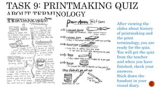 After viewing the
slides about history
of printmaking and
the print
terminology, you are
ready for the quiz.
You will get the quiz
from the teacher
and when you have
finished, check your
answers.
Stick down the
handout in your
visual diary.
 