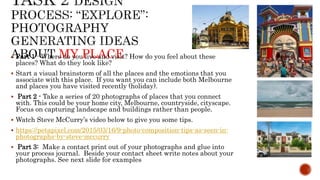 MY PLACE Part 1 - Where do you live and visit? How do you feel about these
places? What do they look like?
 Start a visual brainstorm of all the places and the emotions that you
associate with this place. If you want you can include both Melbourne
and places you have visited recently (holiday).
 Part 2 - Take a series of 20 photographs of places that you connect
with. This could be your home city, Melbourne, countryside, cityscape.
Focus on capturing landscape and buildings rather than people.
 Watch Steve McCurry’s video below to give you some tips.
 https://petapixel.com/2015/03/16/9-photo-composition-tips-as-seen-in-
photographs-by-steve-mccurry
 Part 3: Make a contact print out of your photographs and glue into
your process journal. Beside your contact sheet write notes about your
photographs. See next slide for examples
 