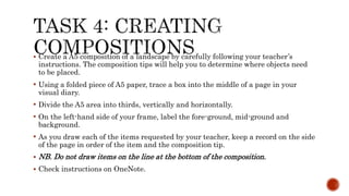  Create a A5 composition of a landscape by carefully following your teacher’s
instructions. The composition tips will help you to determine where objects need
to be placed.
 Using a folded piece of A5 paper, trace a box into the middle of a page in your
visual diary.
 Divide the A5 area into thirds, vertically and horizontally.
 On the left-hand side of your frame, label the fore-ground, mid-ground and
background.
 As you draw each of the items requested by your teacher, keep a record on the side
of the page in order of the item and the composition tip.
 NB. Do not draw items on the line at the bottom of the composition.
 Check instructions on OneNote.
 