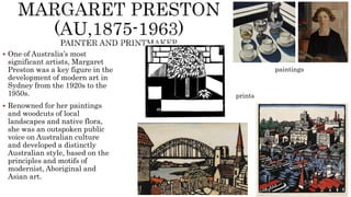  One of Australia’s most
significant artists, Margaret
Preston was a key figure in the
development of modern art in
Sydney from the 1920s to the
1950s.
 Renowned for her paintings
and woodcuts of local
landscapes and native flora,
she was an outspoken public
voice on Australian culture
and developed a distinctly
Australian style, based on the
principles and motifs of
modernist, Aboriginal and
Asian art.
paintings
prints
 