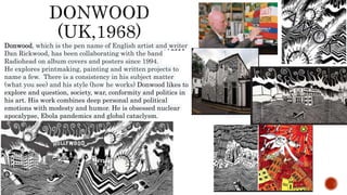 Donwood, which is the pen name of English artist and writer
Dan Rickwood, has been collaborating with the band
Radiohead on album covers and posters since 1994.
He explores printmaking, painting and written projects to
name a few. There is a consistency in his subject matter
(what you see) and his style (how he works) Donwood likes to
explore and question, society, war, conformity and politics in
his art. His work combines deep personal and political
emotions with modesty and humor. He is obsessed nuclear
apocalypse, Ebola pandemics and global cataclysm.
 