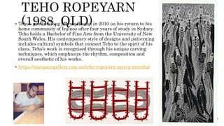 Teho’s printmaking journey began in 2010 on his return to his
home community of Injinoo after four years of study in Sydney.
Teho holds a Bachelor of Fine Arts from the University of New
South Wales. His contemporary style of designs and patterning
includes cultural symbols that connect Teho to the spirit of his
clans. Teho’s work is recognised through his unique carving
techniques, which emphasize the rhythm, composition and
overall aesthetic of his works.
 https://onespacegallery.com.au/teho-ropeyarn-ayuva-meenha/
 