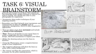  Create a Visual Brainstorm of ideas for a final lino
print A5 size in your visual diary. This should use
line drawings of the images (animals or objects) you
wish to include. You should also refer to your
photographs for inspiration.
 Incorporate ideas and/or techniques of your
inspiring artist(s).
 Remember your final Artwork must incorporate and
communicate an idea of a journey such as
migration, immigration, travel or other imaginative
approaches.
 Your use of line must show movement and include
a variety of line techniques.
 Then: Draw an A5 border in your visual diary to
create a rough plan for your composition
design. Add brief annotations to explain your ideas.
 Refine the drawing and go over the lines in
fineliner.
 Using the Photocopier, create a negative/mirror
image of your composition.
 The 'negative' photocopy will show the lines as
white with a black background.
 The 'mirror' tool flips the composition, which is
necessary for the print making process.
 