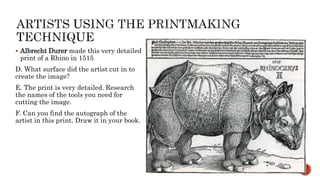  Albrecht Durer made this very detailed
print of a Rhino in 1515
D. What surface did the artist cut in to
create the image?
E. The print is very detailed. Research
the names of the tools you need for
cutting the image.
F. Can you find the autograph of the
artist in this print. Draw it in your book.
 