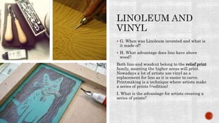  G. When was Linoleum invented and what is
it made of?
 H. What advantage does lino have above
wood?
Both lino and woodcut belong to the relief print
family, meaning the higher areas will print.
Nowadays a lot of artists use vinyl as a
replacement for lino as it is easier to carve.
Printmaking is a technique where artists make
a series of prints (=edition)
I. What is the advantage for artists creating a
series of prints?
 