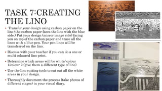  Transfer your design using carbon paper on the
lino (the carbon paper faces the lino with the blue
side.) Put your design (mirror image side) facing
you on top of the carbon paper and trace all the
lines with a blue pen. Your pen lines will be
transferred on the lino.
 Discuss with your teacher if you can do a one or
multi coloured lino print.
 Determine which areas will be white/ colour
1/colour 2 (give them a different type of line)
 Use the lino cutting tools to cut out all the white
areas in your design.
 Thoroughly document the process (take photos of
different stages) in your visual diary.
 