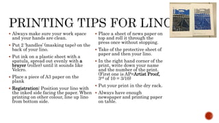  Always make sure your work space
and your hands are clean.
 Put 2 ‘handles’ (masking tape) on the
back of your lino.
 Put ink on a plastic sheet with a
spatula, spread out evenly with a
brayer (roller) until it sounds like
Velcro.
 Place a piece of A3 paper on the
plank
 Registration: Position your lino with
the inked side facing the paper. When
printing on other colour, line up lino
from bottom side.
 Place a sheet of news paper on
top and roll it through the
press once without stopping.
 Take of the protective sheet of
paper and then your lino.
 In the right hand corner of the
print, write down your name
and the number of the print.
(First one is AP=Artist Proof,
3rd of 10 = 3/10)
 Put your print in the dry rack.
 Always have enough
newspaper and printing paper
on table.
 