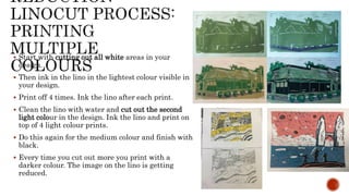  Start with cutting out all white areas in your
design.
 Then ink in the lino in the lightest colour visible in
your design.
 Print off 4 times. Ink the lino after each print.
 Clean the lino with water and cut out the second
light colour in the design. Ink the lino and print on
top of 4 light colour prints.
 Do this again for the medium colour and finish with
black.
 Every time you cut out more you print with a
darker colour. The image on the lino is getting
reduced.
 