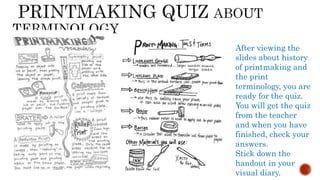 After viewing the
slides about history
of printmaking and
the print
terminology, you are
ready for the quiz.
You will get the quiz
from the teacher
and when you have
finished, check your
answers.
Stick down the
handout in your
visual diary.
 