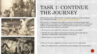 d) Watch the movie “The Arrival” a wordless graphic novel from Shaun
Tan, published in 2006. https://youtu.be/vAay4myoEDE
The arrival is a migrant story told as a series of wordless images that
might seem to come from a long-forgotten time. A man leaves his wife and
child in an impoverished town, seeking better prospects in an unknown
country on the other side of a vast ocean.
 How has the artist used line and tone in this presentation?
 Identify the main objects and images that help convey the idea of
migration, immigration and journeys in the story.
 Sketch these in your visual diary.
e) Discuss in group: migration, journey, home and our local areas.
 Why is it important to us and how has this changed over recent times?
 