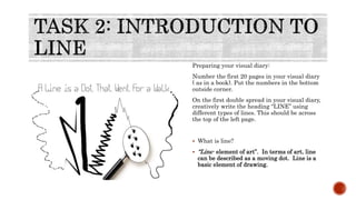 Preparing your visual diary:
Number the first 20 pages in your visual diary
( as in a book). Put the numbers in the bottom
outside corner.
On the first double spread in your visual diary,
creatively write the heading “LINE” using
different types of lines. This should be across
the top of the left page.
 What is line?
 “Line- element of art”. In terms of art, line
can be described as a moving dot. Line is a
basic element of drawing.
 