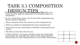  Steve McCurry's video on Photo Composition Tips helps us to
understand the different approaches to arranging images in a
composition.
 In your visual diary, make a list of each of the composition tips
shown and their definition.
 Draw a diagram of the lines shown in each composition tip.
 Find an example of a photograph for each composition tip.
 Paste these in your visual diary or OneNote as directed by your
teacher.
 The first one has been done for you.
 1. Rule of thirds - the image is divided evenly into thirds both
horizontally and vertically. The subject of the image should be
placed along one of the dividing lines or at one of the intersections.
 