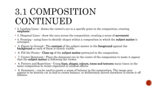  2. Leading Lines - draws the viewer's eye to a specific point in the composition, creating
emphasis.
 3. Diagonal Lines - draw the eyes across the composition, creating a sense of movement.
 4. Framing - using lines to identify shapes within a composition in which the subject matter is
arranged.
 5. Figure to Ground - The contrast of the subject matter in the foreground against the
background so each of them is clearly visible.
 6. Fill the Frame - Close-up of the subject matter portrayed in the composition.
 7. Centre Dominant - Place the dominant eye in the centre of the composition to make it appear
that the subject matter is following the viewer.
 8. Pattern and Repetition - Using lines, shapes, colours, tones and textures many times in the
same composition to create organised or random effects.
 9. Symmetry - can be used to create a sense of balance in the composition. The image may
appear to be directly cut in half to create balance, or deliberately moved elsewhere to throw it off
balance.
 