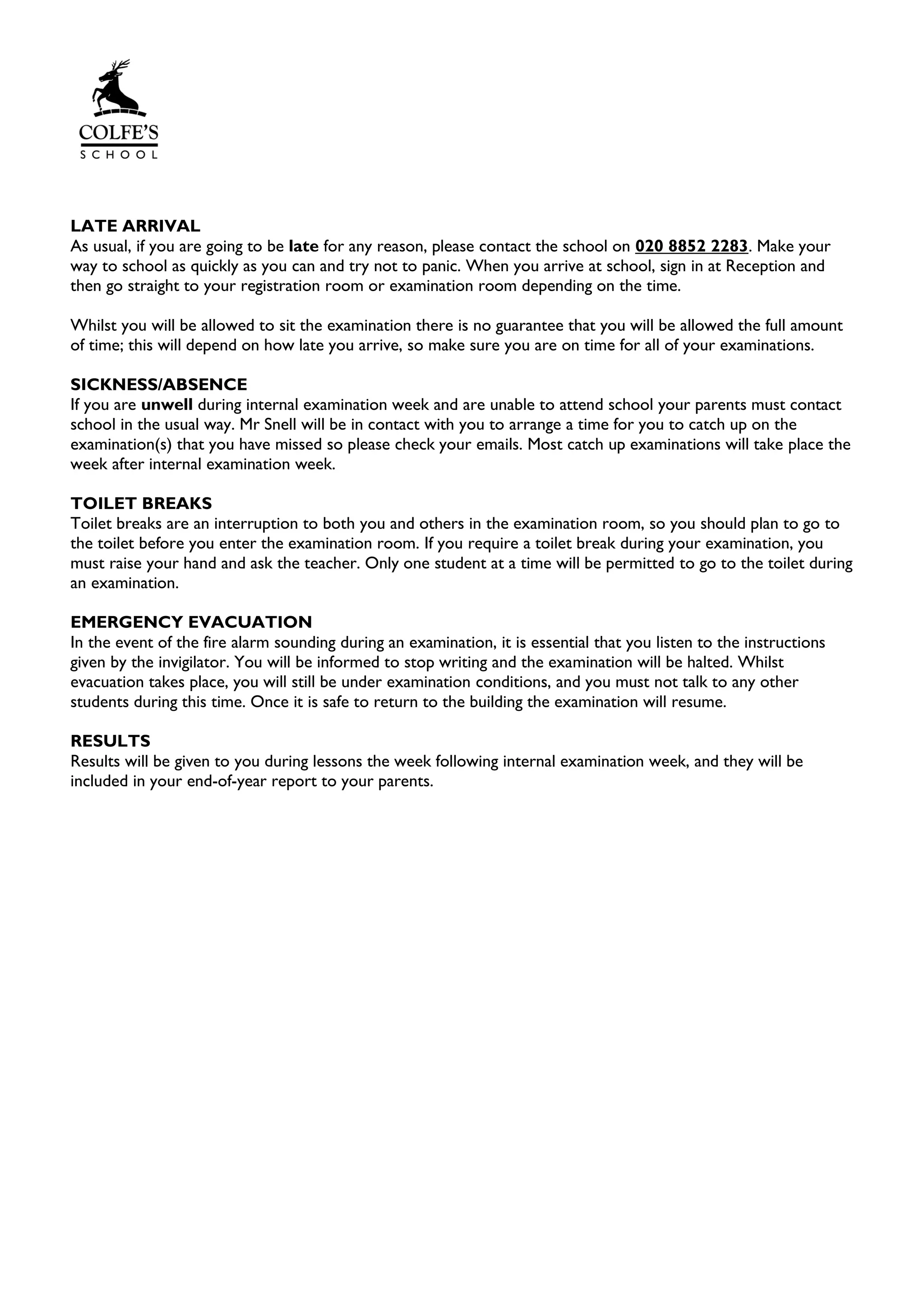 LATE ARRIVAL
As usual, if you are going to be late for any reason, please contact the school on 020 8852 2283. Make your
way to school as quickly as you can and try not to panic. When you arrive at school, sign in at Reception and
then go straight to your registration room or examination room depending on the time.
Whilst you will be allowed to sit the examination there is no guarantee that you will be allowed the full amount
of time; this will depend on how late you arrive, so make sure you are on time for all of your examinations.
SICKNESS/ABSENCE
If you are unwell during internal examination week and are unable to attend school your parents must contact
school in the usual way. Mr Snell will be in contact with you to arrange a time for you to catch up on the
examination(s) that you have missed so please check your emails. Most catch up examinations will take place the
week after internal examination week.
TOILET BREAKS
Toilet breaks are an interruption to both you and others in the examination room, so you should plan to go to
the toilet before you enter the examination room. If you require a toilet break during your examination, you
must raise your hand and ask the teacher. Only one student at a time will be permitted to go to the toilet during
an examination.
EMERGENCY EVACUATION
In the event of the fire alarm sounding during an examination, it is essential that you listen to the instructions
given by the invigilator. You will be informed to stop writing and the examination will be halted. Whilst
evacuation takes place, you will still be under examination conditions, and you must not talk to any other
students during this time. Once it is safe to return to the building the examination will resume.
RESULTS
Results will be given to you during lessons the week following internal examination week, and they will be
included in your end-of-year report to your parents.
 