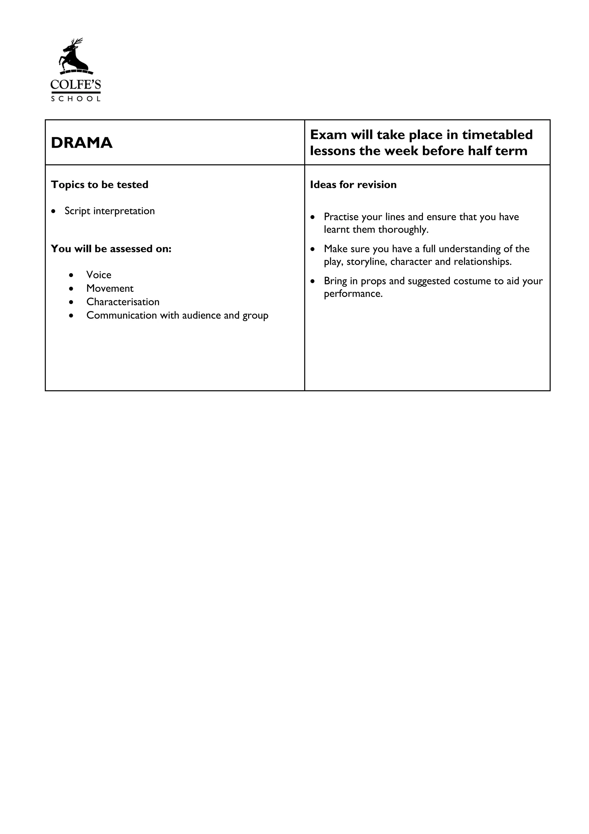 DRAMA
Exam will take place in timetabled
lessons the week before half term
Topics to be tested
• Script interpretation
You will be assessed on:
• Voice
• Movement
• Characterisation
• Communication with audience and group
Ideas for revision
• Practise your lines and ensure that you have
learnt them thoroughly.
• Make sure you have a full understanding of the
play, storyline, character and relationships.
• Bring in props and suggested costume to aid your
performance.
 