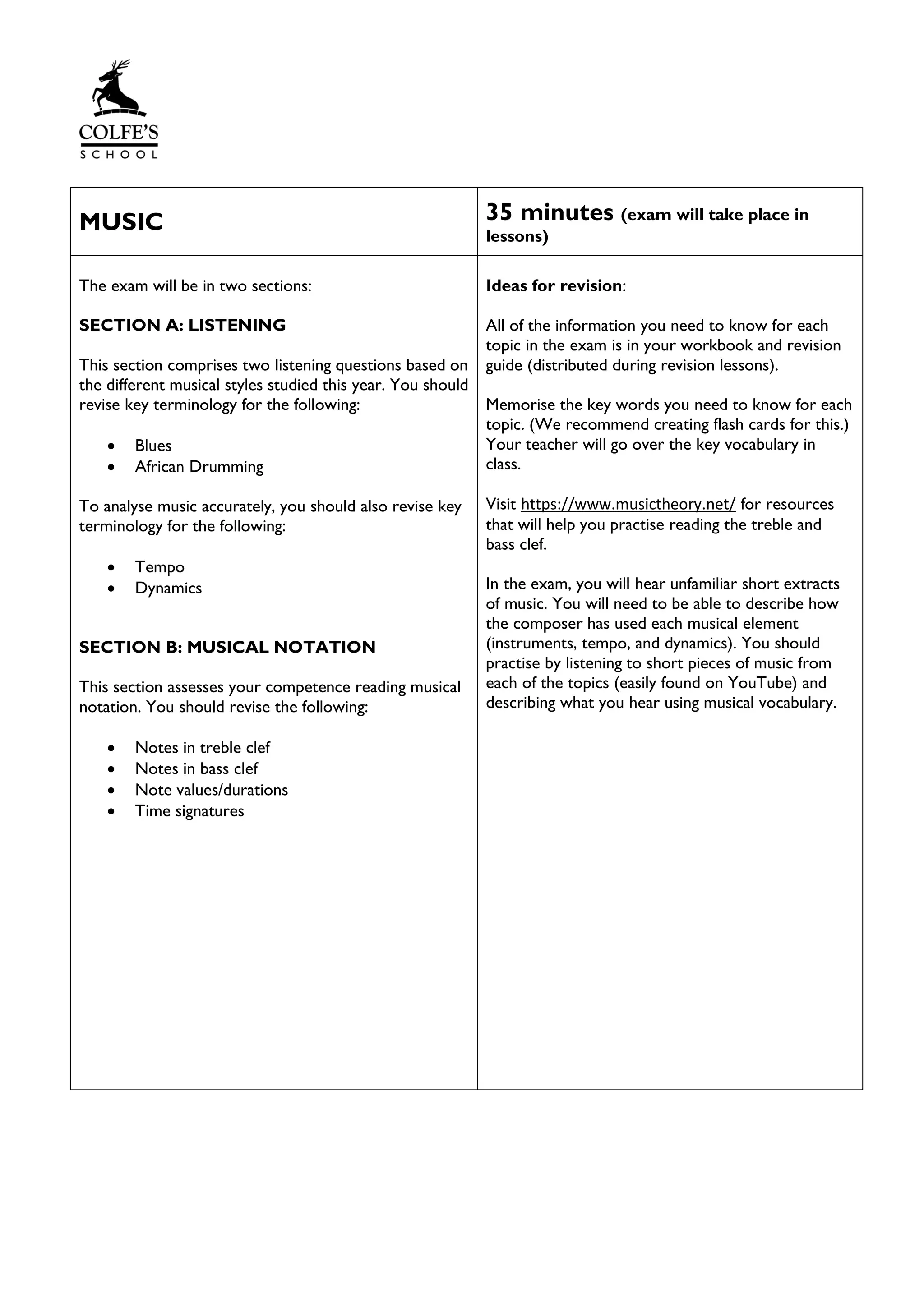 MUSIC 35 minutes (exam will take place in
lessons)
The exam will be in two sections:
SECTION A: LISTENING
This section comprises two listening questions based on
the different musical styles studied this year. You should
revise key terminology for the following:
• Blues
• African Drumming
To analyse music accurately, you should also revise key
terminology for the following:
• Tempo
• Dynamics
SECTION B: MUSICAL NOTATION
This section assesses your competence reading musical
notation. You should revise the following:
• Notes in treble clef
• Notes in bass clef
• Note values/durations
• Time signatures
Ideas for revision:
All of the information you need to know for each
topic in the exam is in your workbook and revision
guide (distributed during revision lessons).
Memorise the key words you need to know for each
topic. (We recommend creating flash cards for this.)
Your teacher will go over the key vocabulary in
class.
Visit https://www.musictheory.net/ for resources
that will help you practise reading the treble and
bass clef.
In the exam, you will hear unfamiliar short extracts
of music. You will need to be able to describe how
the composer has used each musical element
(instruments, tempo, and dynamics). You should
practise by listening to short pieces of music from
each of the topics (easily found on YouTube) and
describing what you hear using musical vocabulary.
 