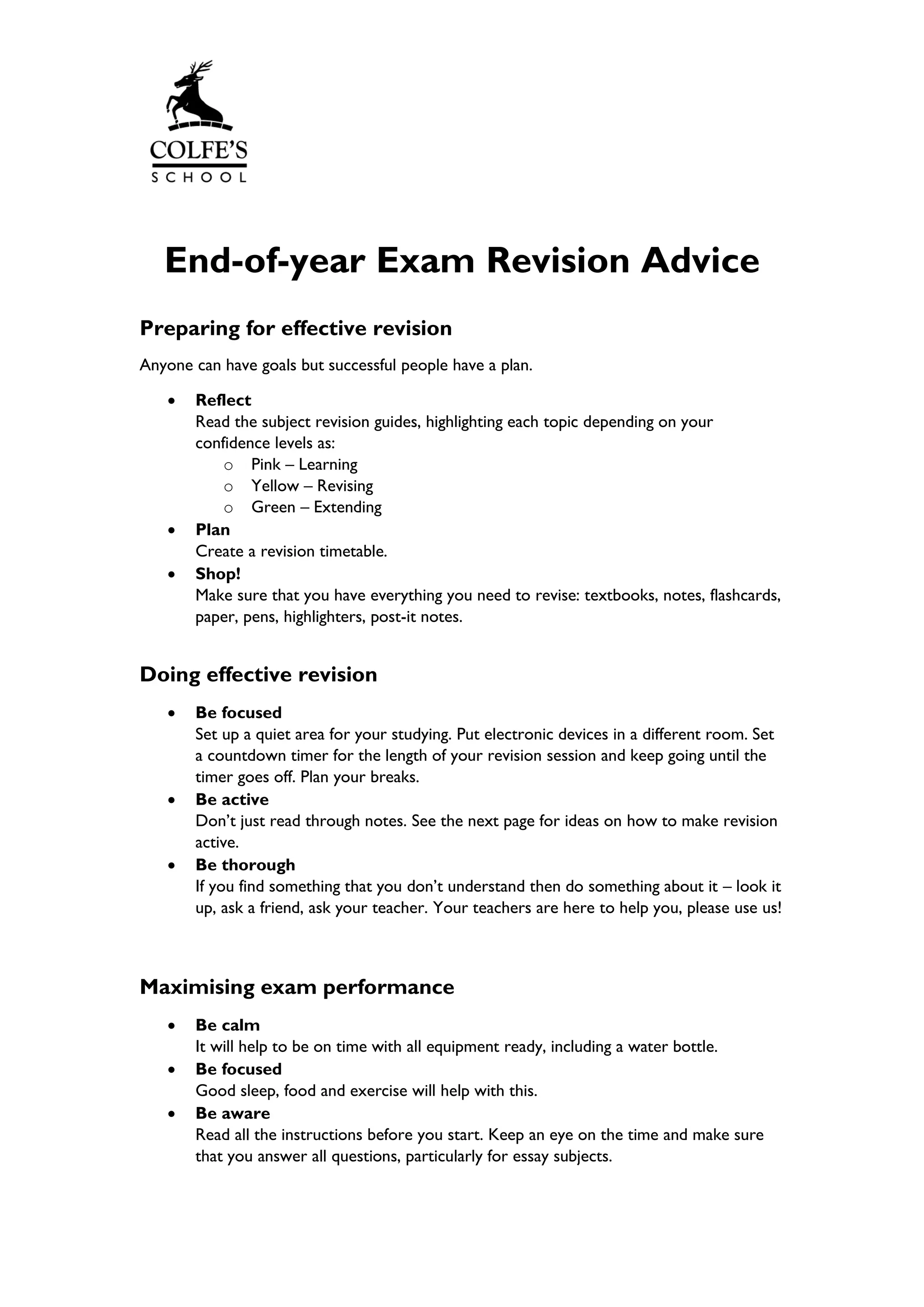 End-of-year Exam Revision Advice
Preparing for effective revision
Anyone can have goals but successful people have a plan.
• Reflect
Read the subject revision guides, highlighting each topic depending on your
confidence levels as:
o Pink – Learning
o Yellow – Revising
o Green – Extending
• Plan
Create a revision timetable.
• Shop!
Make sure that you have everything you need to revise: textbooks, notes, flashcards,
paper, pens, highlighters, post-it notes.
Doing effective revision
• Be focused
Set up a quiet area for your studying. Put electronic devices in a different room. Set
a countdown timer for the length of your revision session and keep going until the
timer goes off. Plan your breaks.
• Be active
Don’t just read through notes. See the next page for ideas on how to make revision
active.
• Be thorough
If you find something that you don’t understand then do something about it – look it
up, ask a friend, ask your teacher. Your teachers are here to help you, please use us!
Maximising exam performance
• Be calm
It will help to be on time with all equipment ready, including a water bottle.
• Be focused
Good sleep, food and exercise will help with this.
• Be aware
Read all the instructions before you start. Keep an eye on the time and make sure
that you answer all questions, particularly for essay subjects.
 