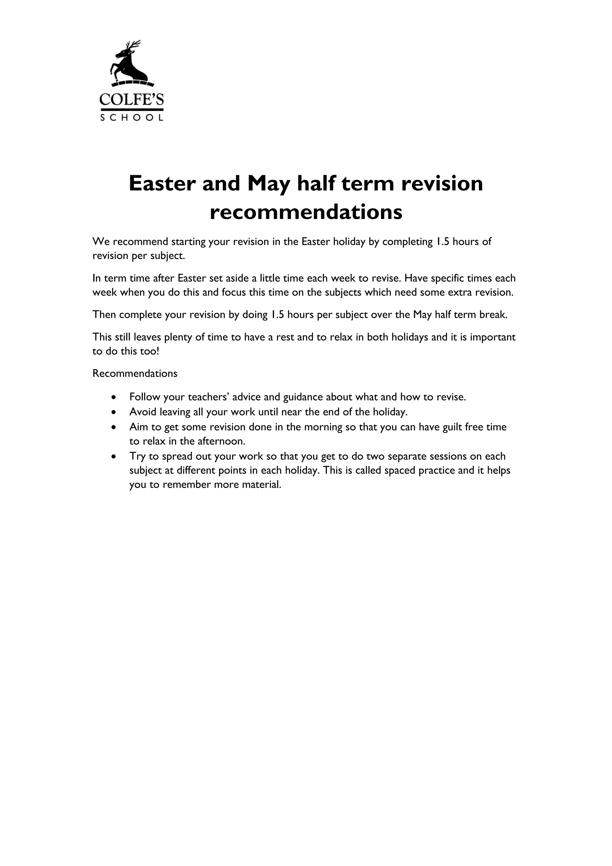 Easter and May half term revision
recommendations
We recommend starting your revision in the Easter holiday by completing 1.5 hours of
revision per subject.
In term time after Easter set aside a little time each week to revise. Have specific times each
week when you do this and focus this time on the subjects which need some extra revision.
Then complete your revision by doing 1.5 hours per subject over the May half term break.
This still leaves plenty of time to have a rest and to relax in both holidays and it is important
to do this too!
Recommendations
• Follow your teachers’ advice and guidance about what and how to revise.
• Avoid leaving all your work until near the end of the holiday.
• Aim to get some revision done in the morning so that you can have guilt free time
to relax in the afternoon.
• Try to spread out your work so that you get to do two separate sessions on each
subject at different points in each holiday. This is called spaced practice and it helps
you to remember more material.
 