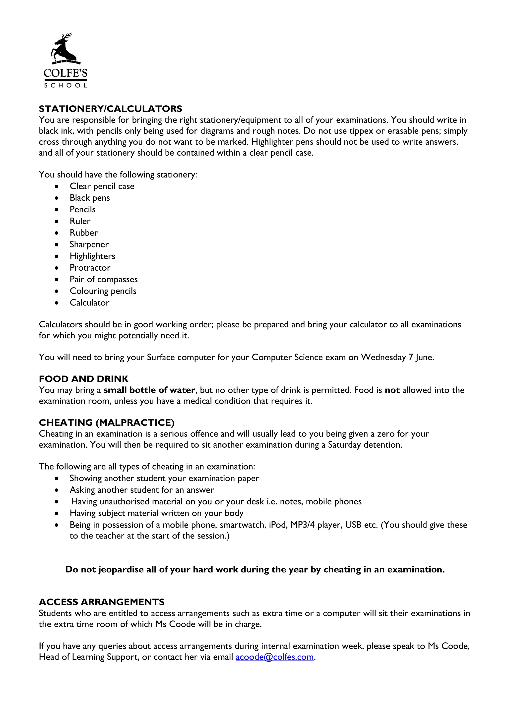 STATIONERY/CALCULATORS
You are responsible for bringing the right stationery/equipment to all of your examinations. You should write in
black ink, with pencils only being used for diagrams and rough notes. Do not use tippex or erasable pens; simply
cross through anything you do not want to be marked. Highlighter pens should not be used to write answers,
and all of your stationery should be contained within a clear pencil case.
You should have the following stationery:
• Clear pencil case
• Black pens
• Pencils
• Ruler
• Rubber
• Sharpener
• Highlighters
• Protractor
• Pair of compasses
• Colouring pencils
• Calculator
Calculators should be in good working order; please be prepared and bring your calculator to all examinations
for which you might potentially need it.
You will need to bring your Surface computer for your Computer Science exam on Wednesday 7 June.
FOOD AND DRINK
You may bring a small bottle of water, but no other type of drink is permitted. Food is not allowed into the
examination room, unless you have a medical condition that requires it.
CHEATING (MALPRACTICE)
Cheating in an examination is a serious offence and will usually lead to you being given a zero for your
examination. You will then be required to sit another examination during a Saturday detention.
The following are all types of cheating in an examination:
• Showing another student your examination paper
• Asking another student for an answer
• Having unauthorised material on you or your desk i.e. notes, mobile phones
• Having subject material written on your body
• Being in possession of a mobile phone, smartwatch, iPod, MP3/4 player, USB etc. (You should give these
to the teacher at the start of the session.)
Do not jeopardise all of your hard work during the year by cheating in an examination.
ACCESS ARRANGEMENTS
Students who are entitled to access arrangements such as extra time or a computer will sit their examinations in
the extra time room of which Ms Coode will be in charge.
If you have any queries about access arrangements during internal examination week, please speak to Ms Coode,
Head of Learning Support, or contact her via email acoode@colfes.com.
 