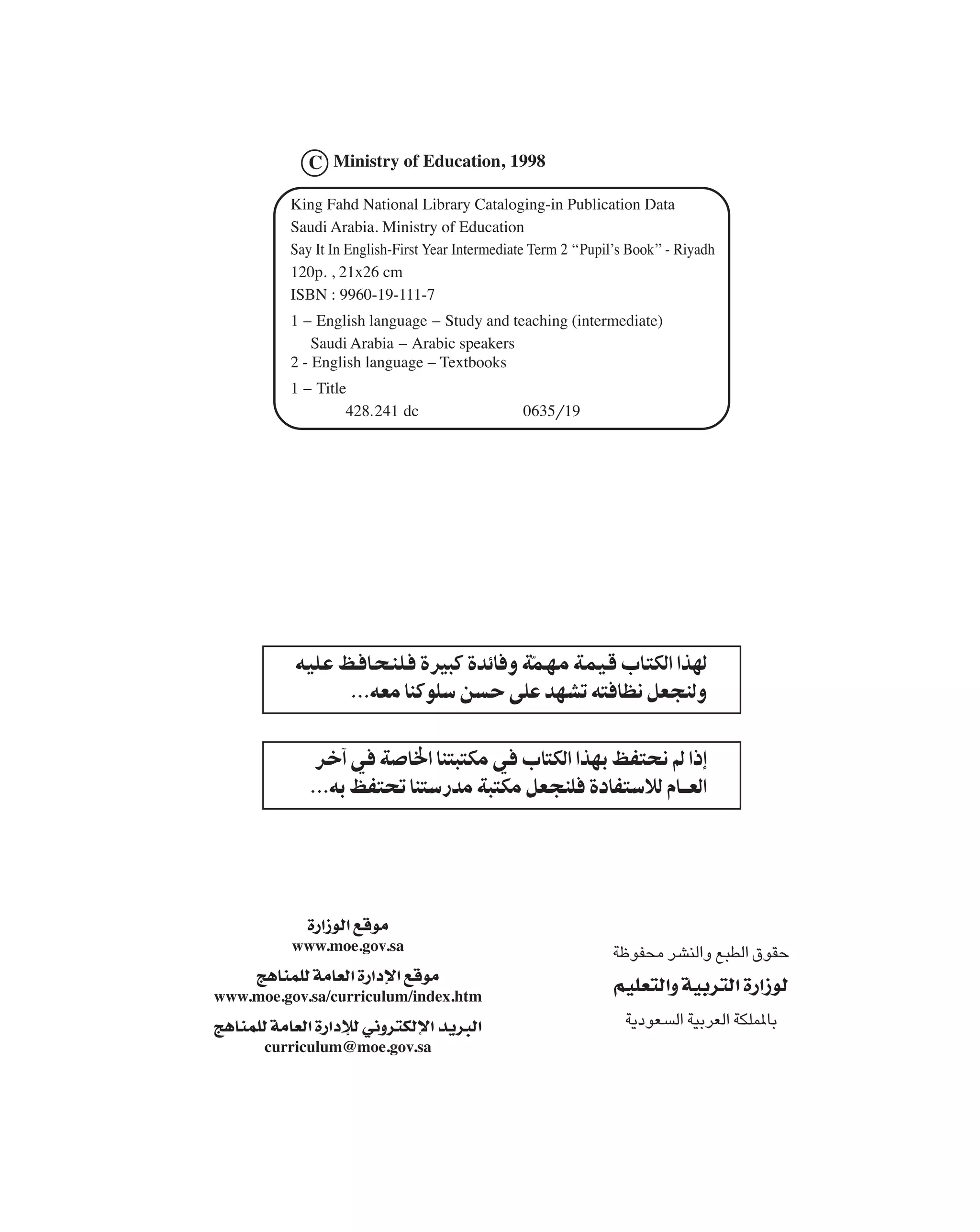 C Ministry of Education, 1998

          King Fahd National Library Cataloging-in Publication Data
          Saudi Arabia. Ministry of Education
          Say It In English-First Year Intermediate Term 2 ‘‘Pupil’s Book’’ - Riyadh
          120p. , 21x26 cm
          ISBN : 9960-19-111-7
          1 - English language - Study and teaching (intermediate)
              Saudi Arabia - Arabic speakers
          2 - English language - Textbooks
          1 - Title
                   428.241 dc                     0635/19




           ï        ¯             ¯
                          ï                                   ï

                ¯     ¯                      ¯                    ¯
                    ï ¯




               …—«“uÃ« lÁuÄ
           www.moe.gov.sa                                                  ¯
      Z¼UMLKÃ WÄUFÃ« …—«œù« lÁuÄ
www.moe.gov.sa/curriculum/index.htm
                                                                  rOKF²Ã«Ë WOÐd²Ã« …—«“uÃ
Z¼UMLKÃ WÄUFÃ« …—«œûÃ w½Ëd²JÃù« b¹d³Ã«                                            ¯
       curriculum@moe.gov.sa
 