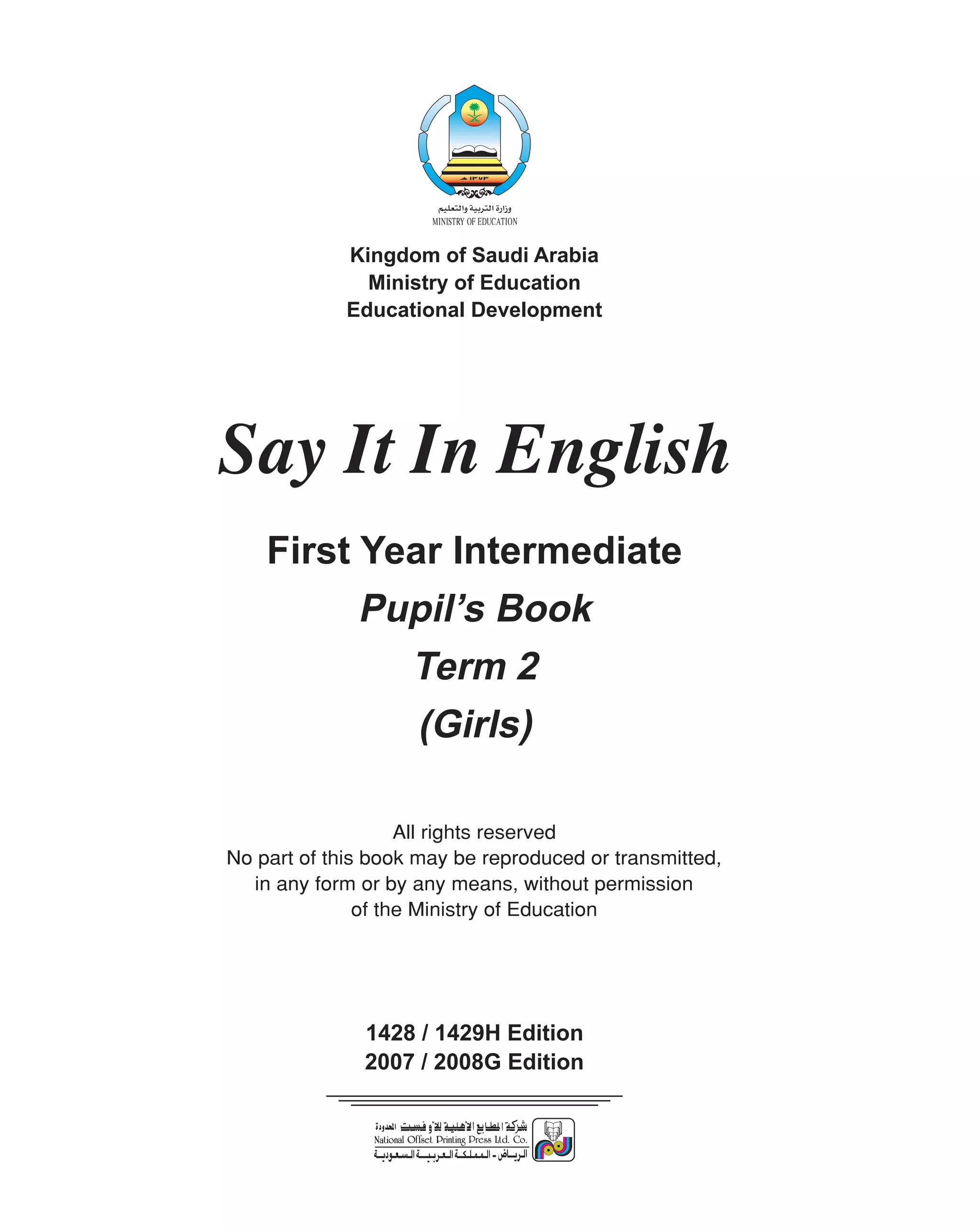Kingdom of Saudi Arabia
               Ministry of Education
             Educational Development




Say It In English
    First Year Intermediate
          Pupil’s Book
            Term 2
             (Girls)

                    All rights reserved
No part of this book may be reproduced or transmitted,
  in any form or by any means, without permission
               of the Ministry of Education




               1428 / 1429H Edition
               2007 / 2008G Edition
 