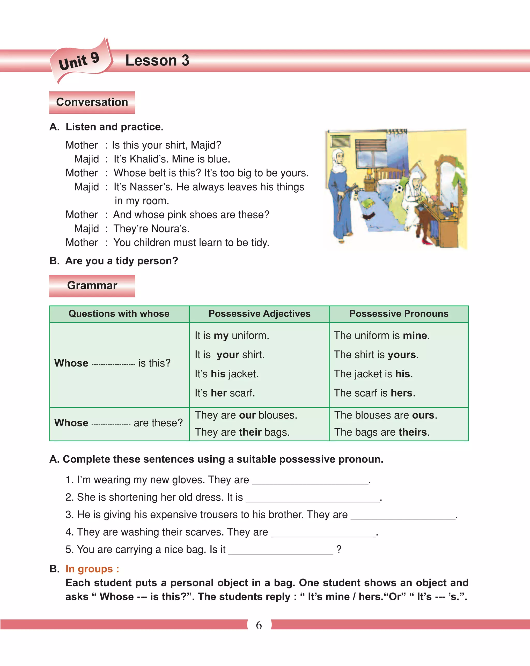 9             Lesson 3
  Unit

 Conversation

                      .
A. Listen and practice.
    Mother     :
             Is this your shirt, Majid?
     Majid     :
              It’s Khalid’s. Mine is blue.
    Mother     :
              Whose belt is this? It’s too big to be yours.
     Majid     :
              It’s Nasser’s. He always leaves his things
              in my room.
    Mother : And whose pink shoes are these?
     Majid : They’re Noura’s.
    Mother : You children must learn to be tidy.
B. Are you a tidy person?

    Grammar

     Questions with whose                Possessive Adjectives      Possessive Pronouns

                                      It is my uniform.          The uniform is mine.
                                      It is your shirt.          The shirt is yours.
 Whose ------------------- is this?
                                      It’s his jacket.           The jacket is his.
                                      It’s her scarf.            The scarf is hers.

                                      They are our blouses.      The blouses are ours.
 Whose ----------------- are these?
                                      They are their bags.       The bags are theirs.

A. Complete these sentences using a suitable possessive pronoun.
    1. I’m wearing my new gloves. They are ____________________.
    2. She is shortening her old dress. It is _______________________.
    3. He is giving his expensive trousers to his brother. They are __________________.
    4. They are washing their scarves. They are __________________.
    5. You are carrying a nice bag. Is it __________________ ?
B. In groups :
   Each student puts a personal object in a bag. One student shows an object and
   asks “ Whose --- is this?”. The students reply : “ It’s mine / hers.“Or” “ It’s --- ’s.”.

                                                        6
 