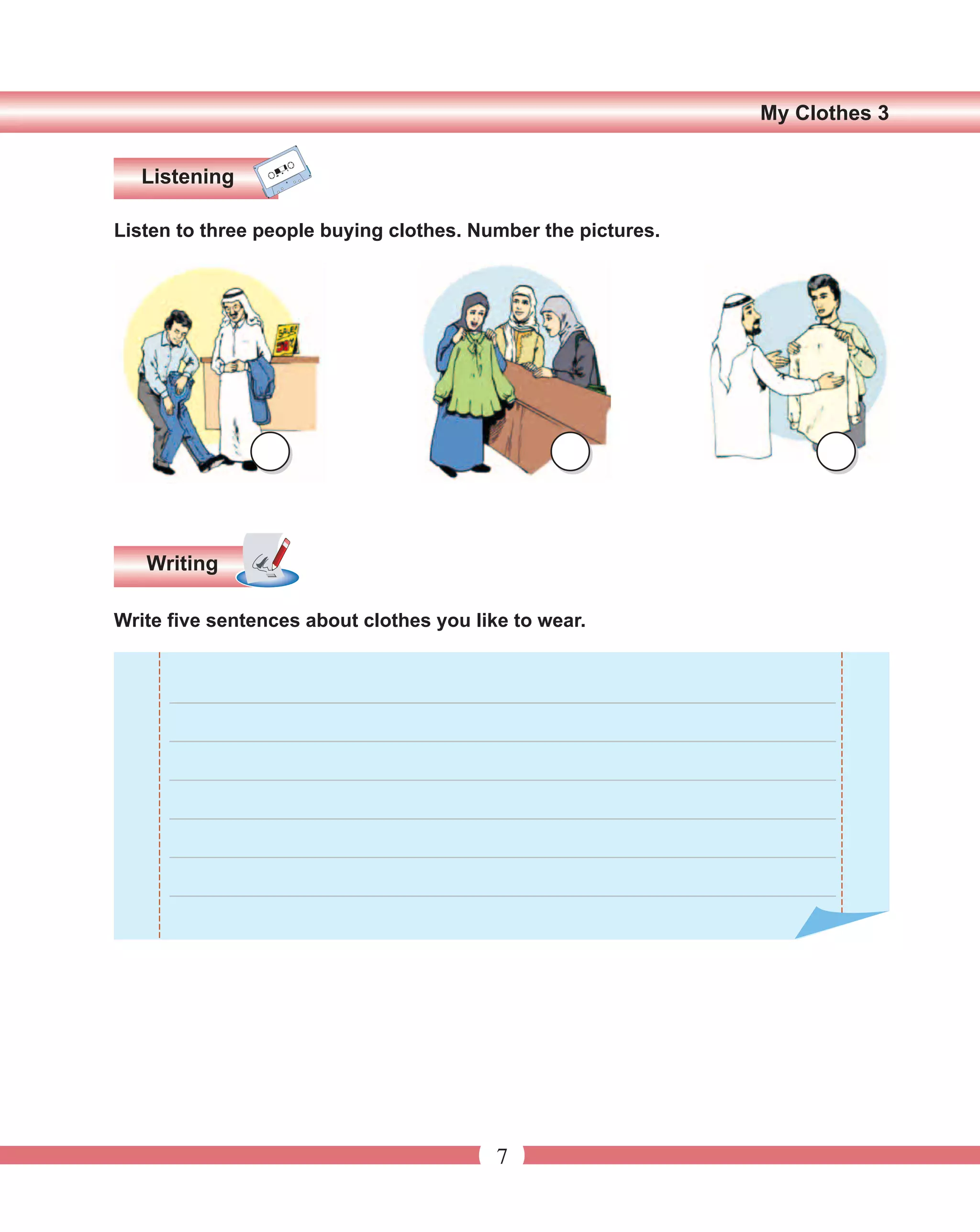 My Clothes 3


   Listening

Listen to three people buying clothes. Number the pictures.




   Writing

Write five sentences about clothes you like to wear.


      ______________________________________________________________

      ______________________________________________________________

      ______________________________________________________________

      ______________________________________________________________
      ______________________________________________________________

      ______________________________________________________________




                                          7
 