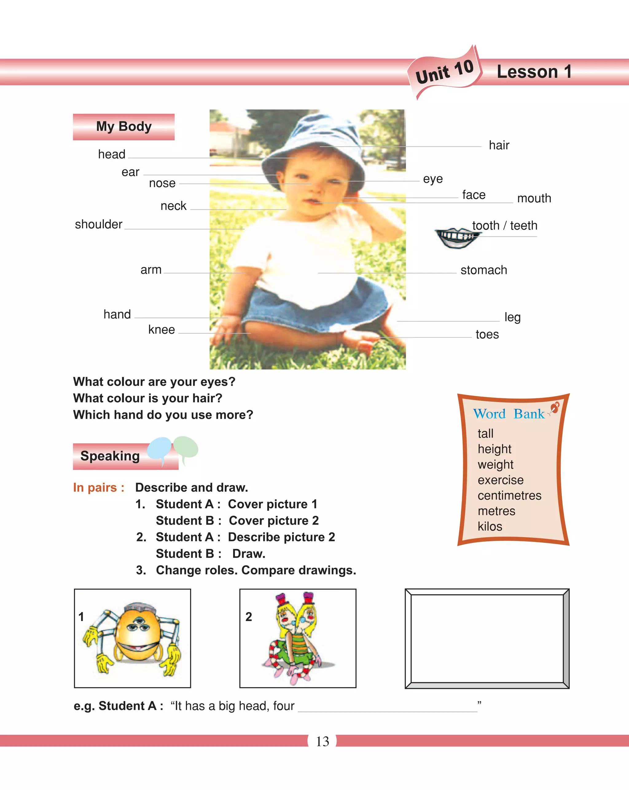 10      Lesson 1
                                                          Unit

    My Body
                                                                        hair
    head
       ear
              nose                                         eye
                                                                 face          mouth
               neck
shoulder                                                           tooth / teeth


             arm                                                 stomach


     hand                                                                    leg
              knee                                                    toes


What colour are your eyes?
What colour is your hair?
Which hand do you use more?
                                                                      tall
                                                                      height
 Speaking
                                                                      weight
                                                                      exercise
In pairs : Describe and draw.
                                                                      centimetres
           1. Student A : Cover picture 1
                                                                      metres
              Student B : Cover picture 2                             kilos
           2. Student A : Describe picture 2
              Student B : Draw.
           3. Change roles. Compare drawings.


1                            2




e.g. Student A : “It has a big head, four __________________________”

                                        13
 