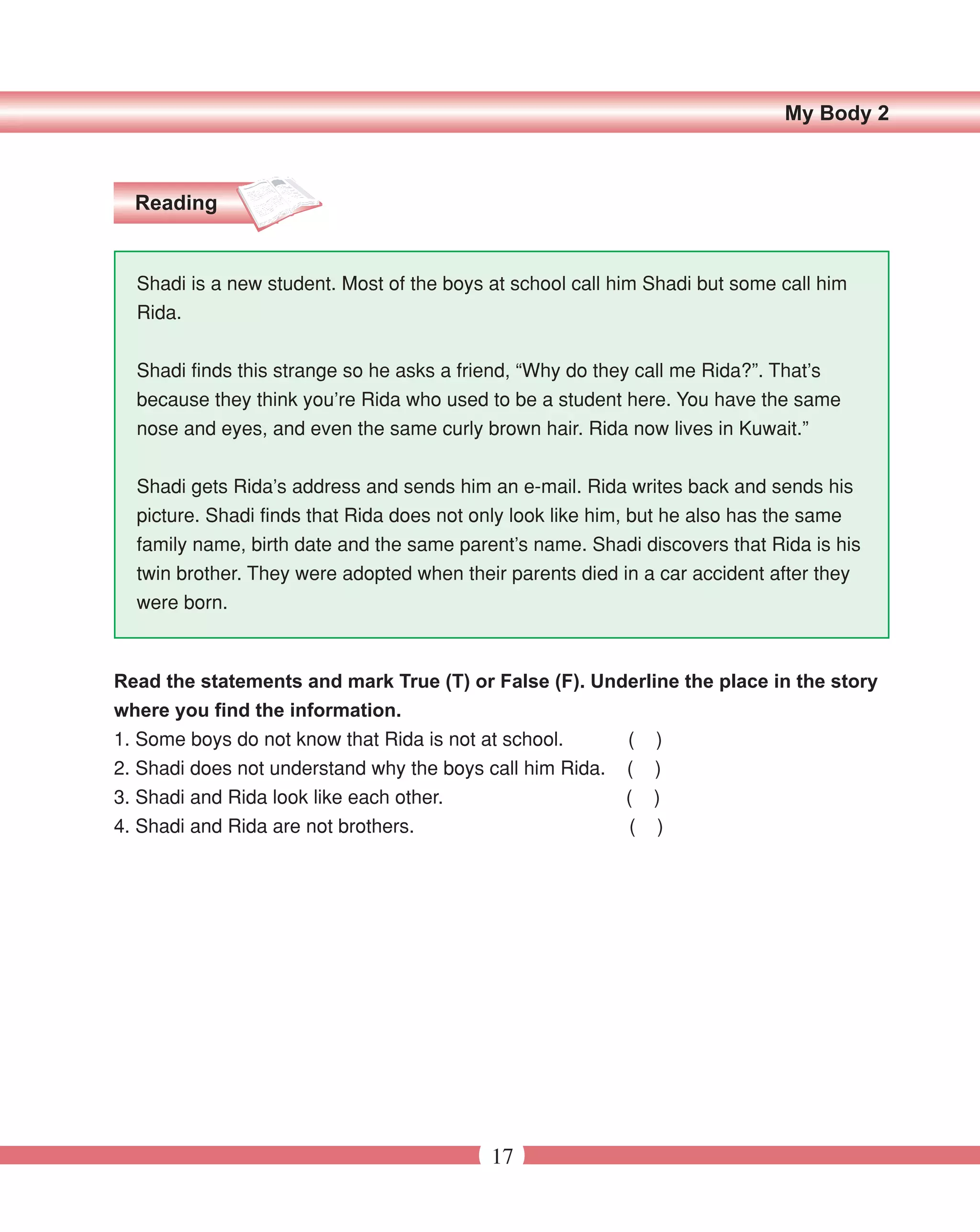 My Body 2



  Reading


  Shadi is a new student. Most of the boys at school call him Shadi but some call him
  Rida.


  Shadi finds this strange so he asks a friend, “Why do they call me Rida?”. That’s
  because they think you’re Rida who used to be a student here. You have the same
  nose and eyes, and even the same curly brown hair. Rida now lives in Kuwait.”


  Shadi gets Rida’s address and sends him an e-mail. Rida writes back and sends his
  picture. Shadi finds that Rida does not only look like him, but he also has the same
  family name, birth date and the same parent’s name. Shadi discovers that Rida is his
  twin brother. They were adopted when their parents died in a car accident after they
  were born.



Read the statements and mark True (T) or False (F). Underline the place in the story
where you find the information.
1. Some boys do not know that Rida is not at school.     ( )
2. Shadi does not understand why the boys call him Rida. ( )
3. Shadi and Rida look like each other.                  ( )
4. Shadi and Rida are not brothers.                      ( )




                                           17
 
