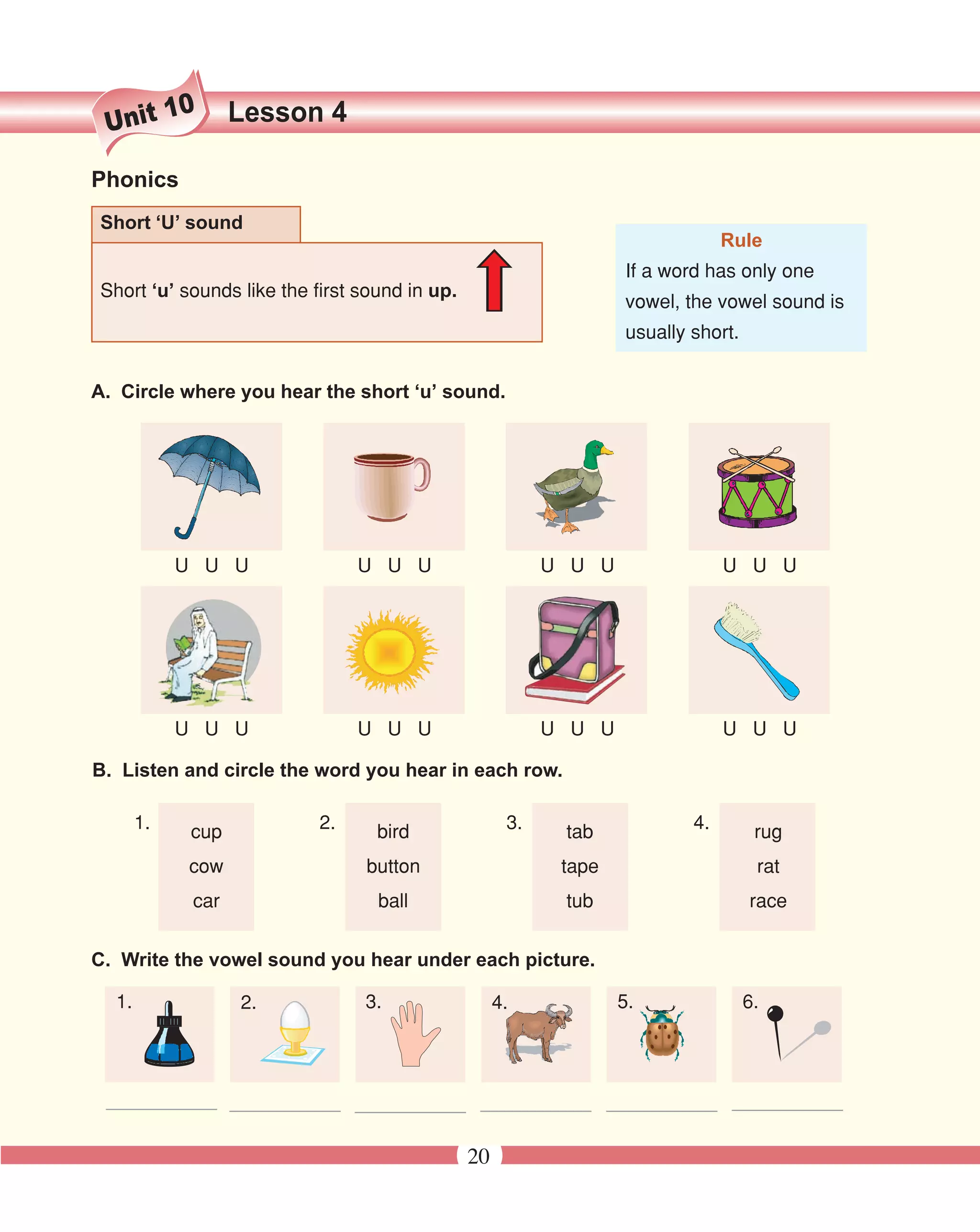 10     Lesson 4
 Unit

Phonics
Short ‘U’ sound
                                                                               Rule
                                                                  If a word has only one
Short ‘u’ sounds like the first sound in up.
                                                                  vowel, the vowel sound is
                                                                  usually short.


A. Circle where you hear the short ‘u’ sound.




            U U U               U U U                     U U U                U U U




            U U U               U U U                     U U U                U U U

B. Listen and circle the word you hear in each row.

       1.    cup           2.     bird               3.    tab            4.        rug
             cow                button                     tape                     rat
             car                  ball                     tub                     race


C. Write the vowel sound you hear under each picture.

  1.               2.           3.                  4.            5.               6.




 ___________ ___________ ___________ ___________ ___________ ___________

                                               20
 