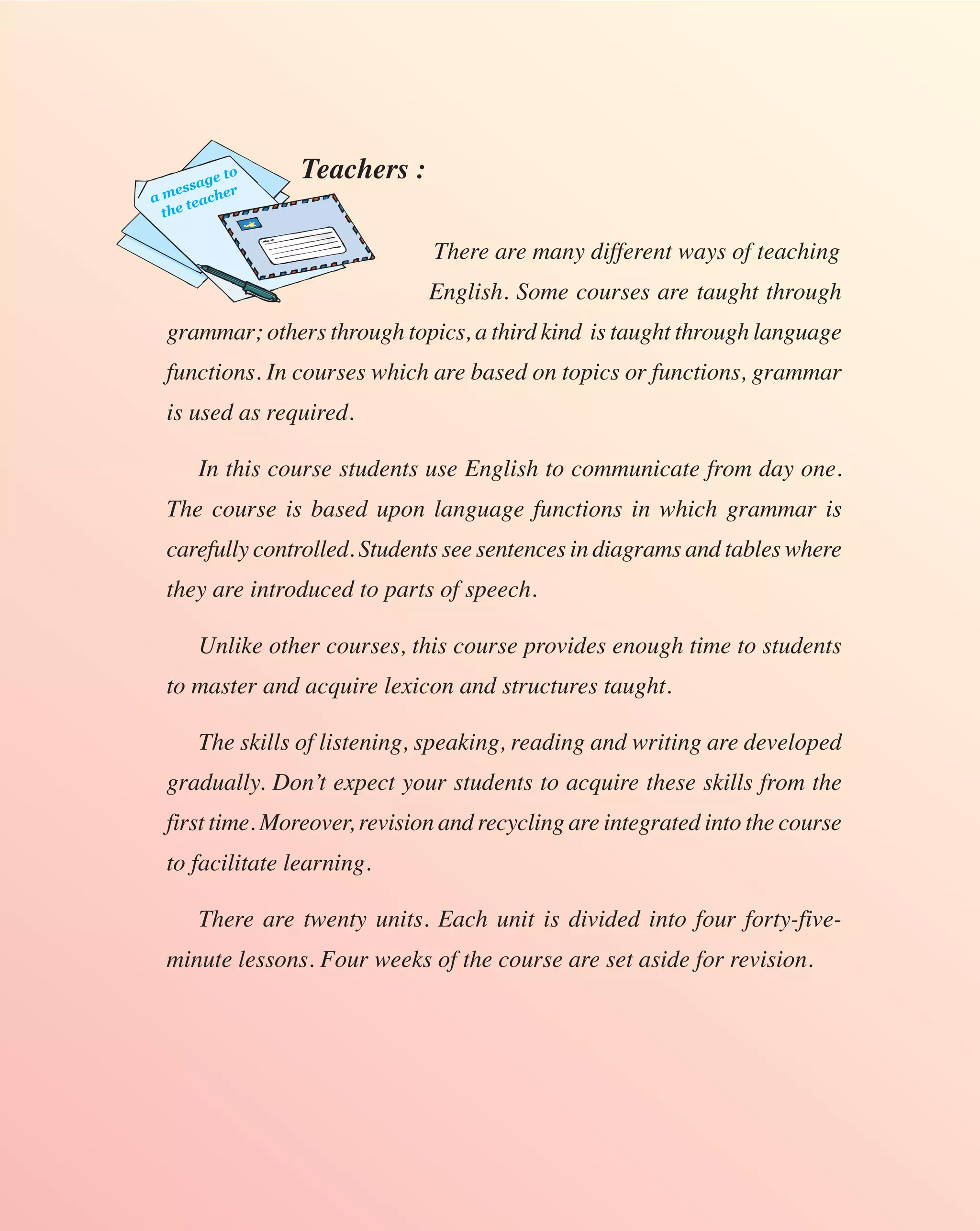 sag
           e to   Teachers :
a mes acher
      te
  the

                                There are many different ways of teaching
                                English. Some courses are taught through
  grammar; others through topics, a third kind is taught through language
  functions. In courses which are based on topics or functions, grammar
  is used as required.

        In this course students use English to communicate from day one.
  The course is based upon language functions in which grammar is
  carefully controlled. Students see sentences in diagrams and tables where
  they are introduced to parts of speech.

        Unlike other courses, this course provides enough time to students
  to master and acquire lexicon and structures taught.

        The skills of listening, speaking, reading and writing are developed
  gradually. Don’t expect your students to acquire these skills from the
  first time. Moreover, revision and recycling are integrated into the course
  to facilitate learning.

        There are twenty units. Each unit is divided into four forty-five-
  minute lessons. Four weeks of the course are set aside for revision.
 