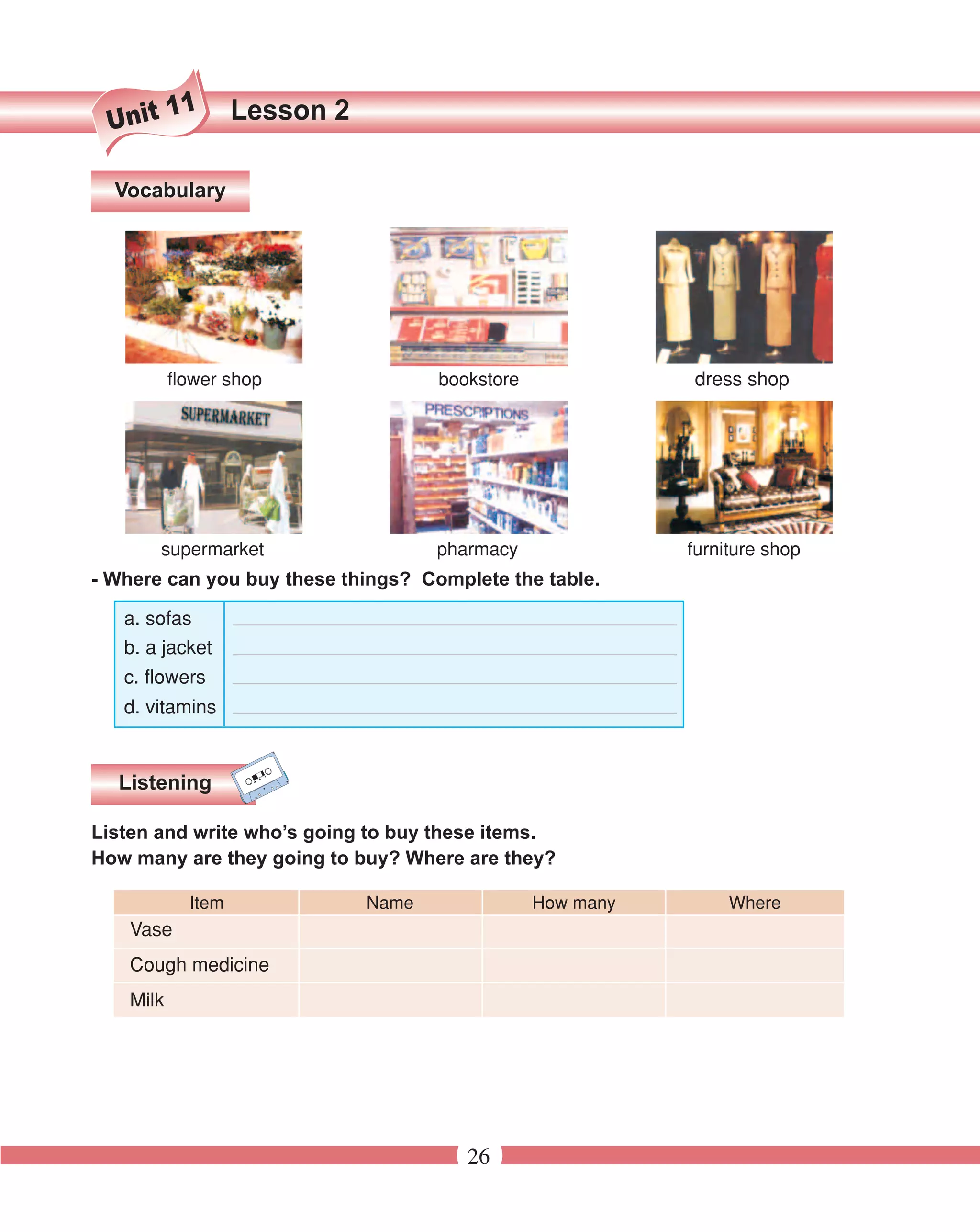 11       Lesson 2
 Unit

  Vocabulary




           flower shop                bookstore              dress shop




        supermarket                   pharmacy               furniture shop
- Where can you buy these things? Complete the table.

   a. sofas
   b. a jacket
   c. flowers
   d. vitamins


  Listening

Listen and write who’s going to buy these items.
How many are they going to buy? Where are they?

             Item              Name               How many        Where
    Vase
    Cough medicine
    Milk




                                         26
 