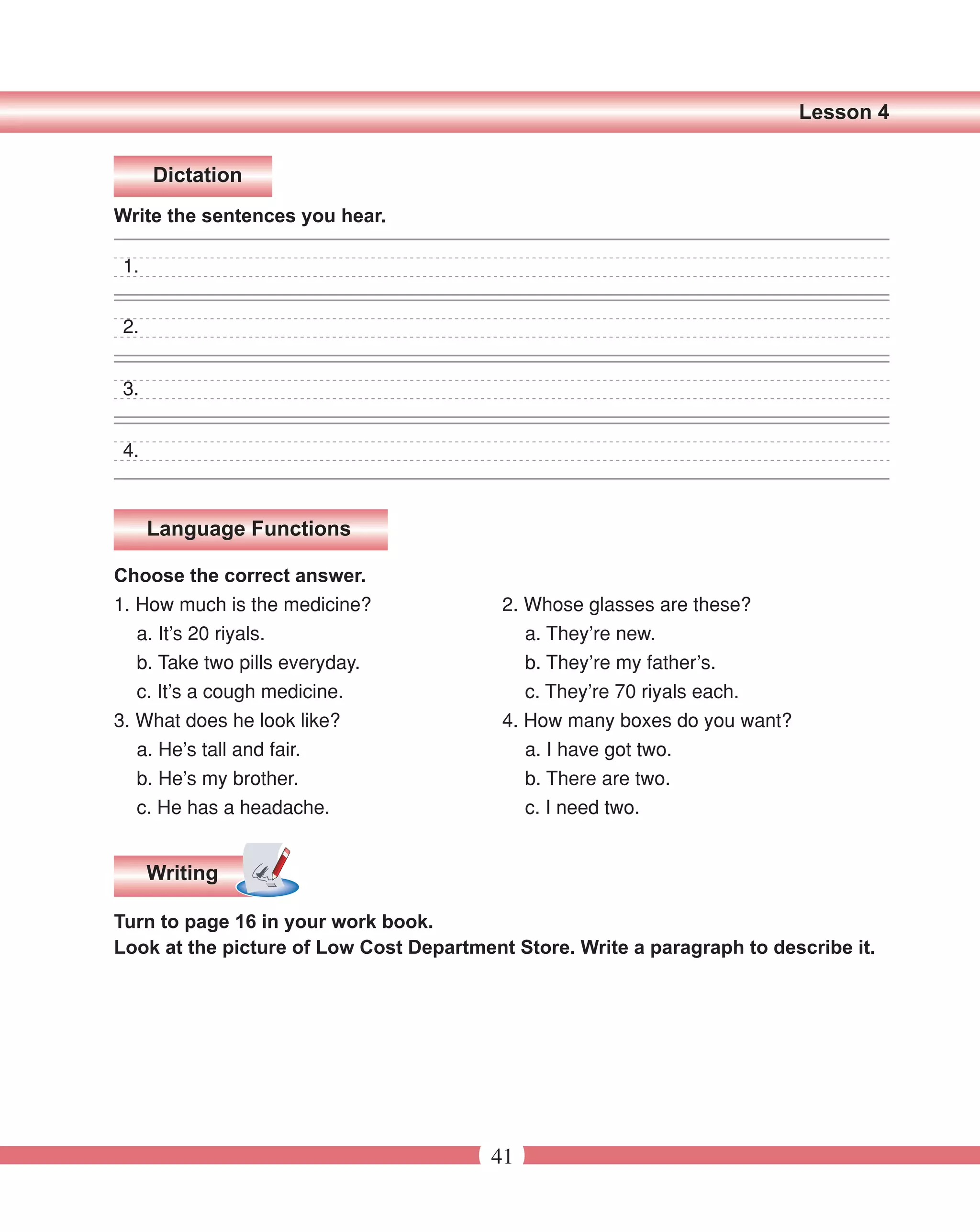 Lesson 4


      Dictation
Write the sentences you hear.

 1.


 2.


 3.


 4.



      Language Functions

Choose the correct answer.
1. How much is the medicine?              2. Whose glasses are these?
   a. It’s 20 riyals.                        a. They’re new.
   b. Take two pills everyday.               b. They’re my father’s.
   c. It’s a cough medicine.                 c. They’re 70 riyals each.
3. What does he look like?                4. How many boxes do you want?
   a. He’s tall and fair.                    a. I have got two.
   b. He’s my brother.                       b. There are two.
   c. He has a headache.                     c. I need two.


      Writing

Turn to page 16 in your work book.
Look at the picture of Low Cost Department Store. Write a paragraph to describe it.




                                         41
 