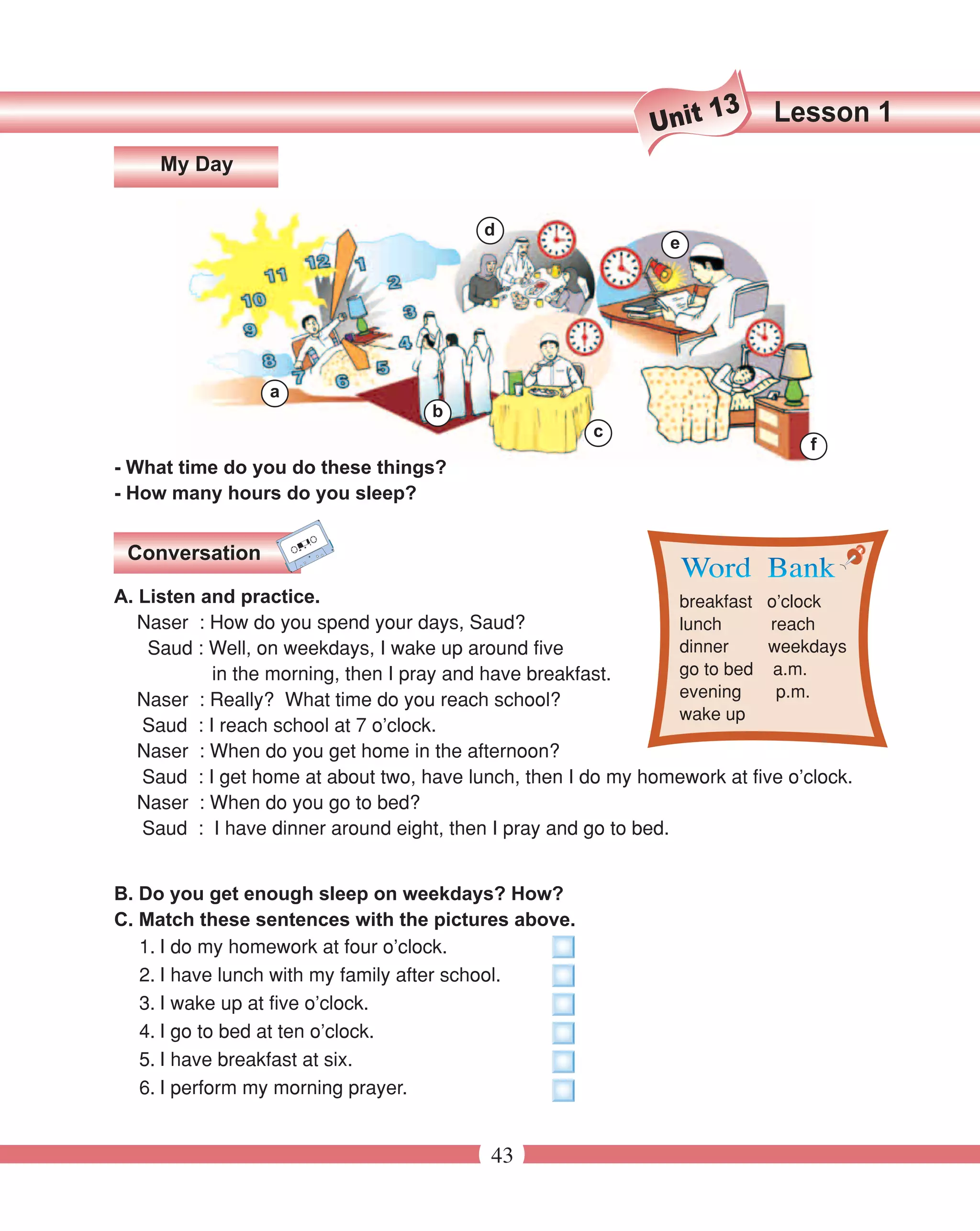 13     Lesson 1
                                                             Unit
     My Day


                                          d
                                                               e




                 a
                                    b
                                                       c
                                                                                f
- What time do you do these things?
- How many hours do you sleep?


 Conversation

A. Listen and practice.                                          breakfast o’clock
   Naser : How do you spend your days, Saud?                     lunch     reach
    Saud : Well, on weekdays, I wake up around five              dinner    weekdays
           in the morning, then I pray and have breakfast.       go to bed a.m.
   Naser : Really? What time do you reach school?                evening    p.m.
                                                                 wake up
   Saud : I reach school at 7 o’clock.
   Naser : When do you get home in the afternoon?
   Saud : I get home at about two, have lunch, then I do my homework at five o’clock.
   Naser : When do you go to bed?
   Saud : I have dinner around eight, then I pray and go to bed.


B. Do you get enough sleep on weekdays? How?
C. Match these sentences with the pictures above.
   1. I do my homework at four o’clock.
   2. I have lunch with my family after school.
   3. I wake up at five o’clock.
   4. I go to bed at ten o’clock.
   5. I have breakfast at six.
   6. I perform my morning prayer.


                                           43
 