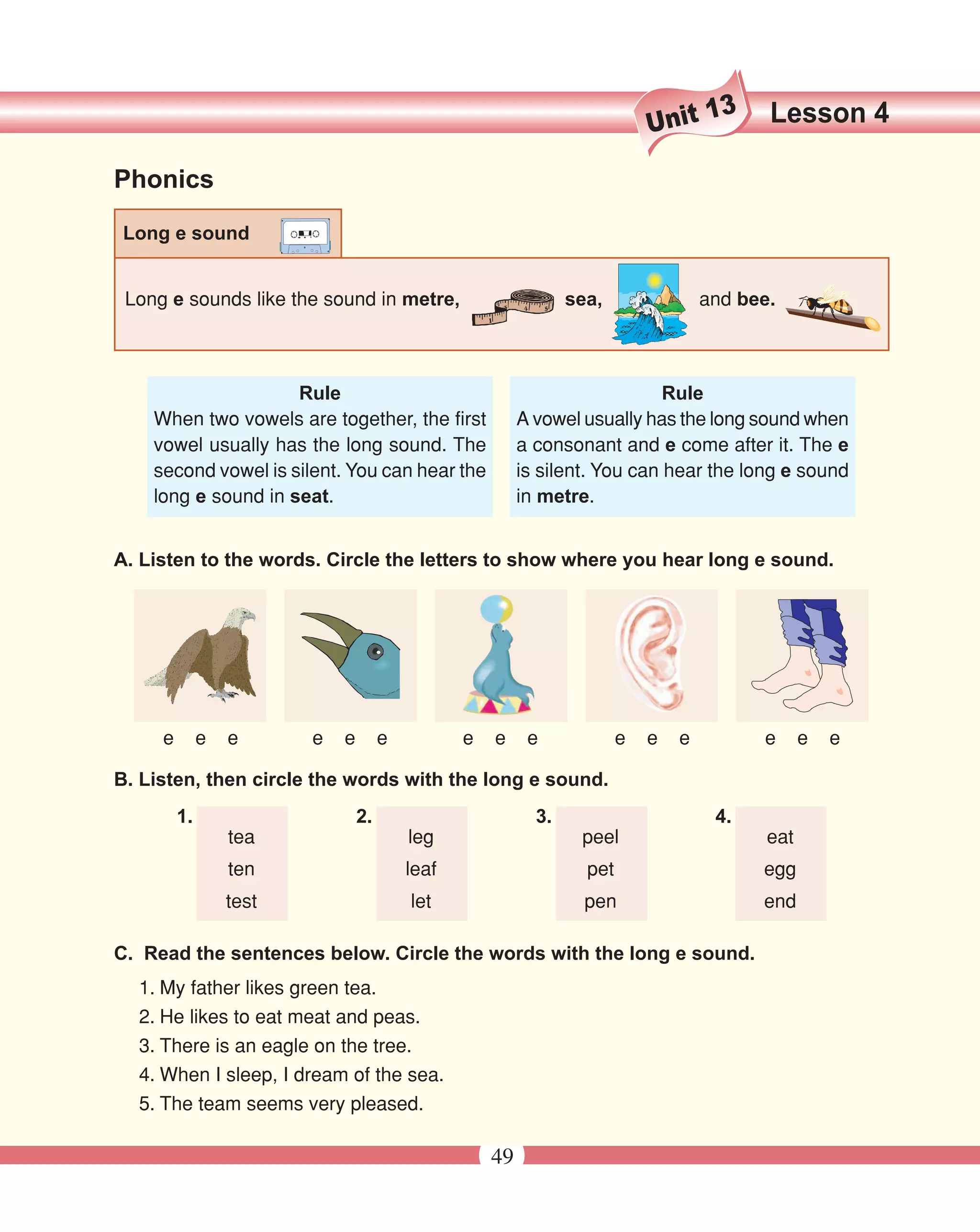 13     Lesson 4
                                                                             Unit
Phonics

 Long e sound


 Long e sounds like the sound in metre,                          sea,                and bee.



                     Rule                                                    Rule
    When two vowels are together, the first               A vowel usually has the long sound when
    vowel usually has the long sound. The                 a consonant and e come after it. The e
    second vowel is silent. You can hear the              is silent. You can hear the long e sound
    long e sound in seat.                                 in metre.


A. Listen to the words. Circle the letters to show where you hear long e sound.




     e        e   e      e   e        e          e   e     e             e   e   e         e      e   e

B. Listen, then circle the words with the long e sound.
         1.                      2.                         3.                        4.
                  tea                     leg                     peel                      eat
                  ten                     leaf                     pet                     egg
                  test                    let                      pen                     end

C. Read the sentences below. Circle the words with the long e sound.
  1. My father likes green tea.
  2. He likes to eat meat and peas.
  3. There is an eagle on the tree.
  4. When I sleep, I dream of the sea.
  5. The team seems very pleased.

                                                     49
 