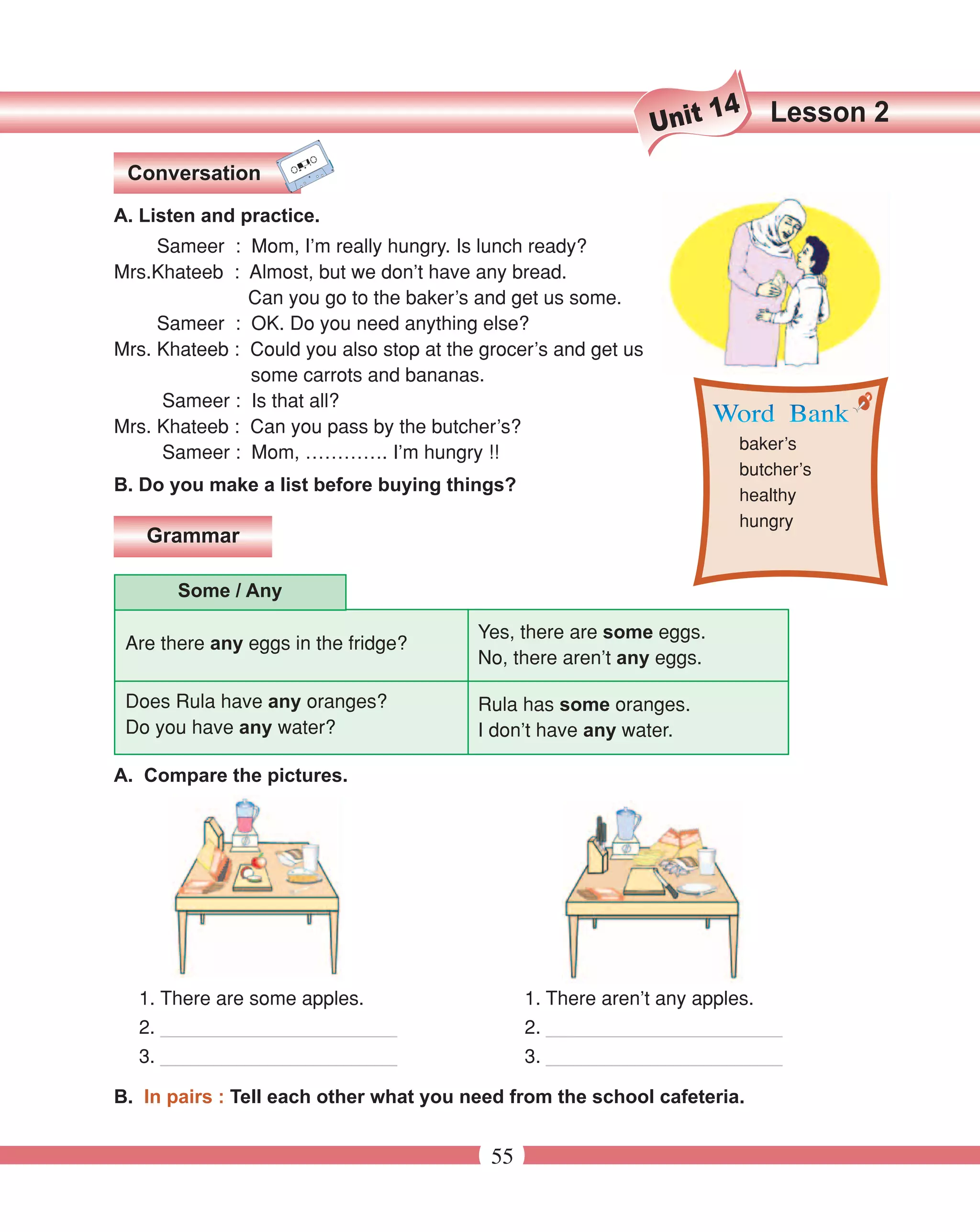 14   Lesson 2
                                                                Unit
 Conversation

A. Listen and practice.
     Sameer : Mom, I’m really hungry. Is lunch ready?
Mrs.Khateeb : Almost, but we don’t have any bread.
               Can you go to the baker’s and get us some.
     Sameer : OK. Do you need anything else?
Mrs. Khateeb : Could you also stop at the grocer’s and get us
               some carrots and bananas.
     Sameer : Is that all?
Mrs. Khateeb : Can you pass by the butcher’s?
                                                                        baker’s
     Sameer : Mom, …………. I’m hungry !!
                                                                        butcher’s
B. Do you make a list before buying things?
                                                                        healthy
                                                                        hungry
   Grammar

       Some / Any

                                         Yes, there are some eggs.
 Are there any eggs in the fridge?
                                         No, there aren’t any eggs.

 Does Rula have any oranges?             Rula has some oranges.
 Do you have any water?                  I don’t have any water.

A. Compare the pictures.




  1. There are some apples.                     1. There aren’t any apples.
  2. ______________________                     2. ______________________
  3. ______________________                     3. ______________________

B. In pairs : Tell each other what you need from the school cafeteria.


                                           55
 