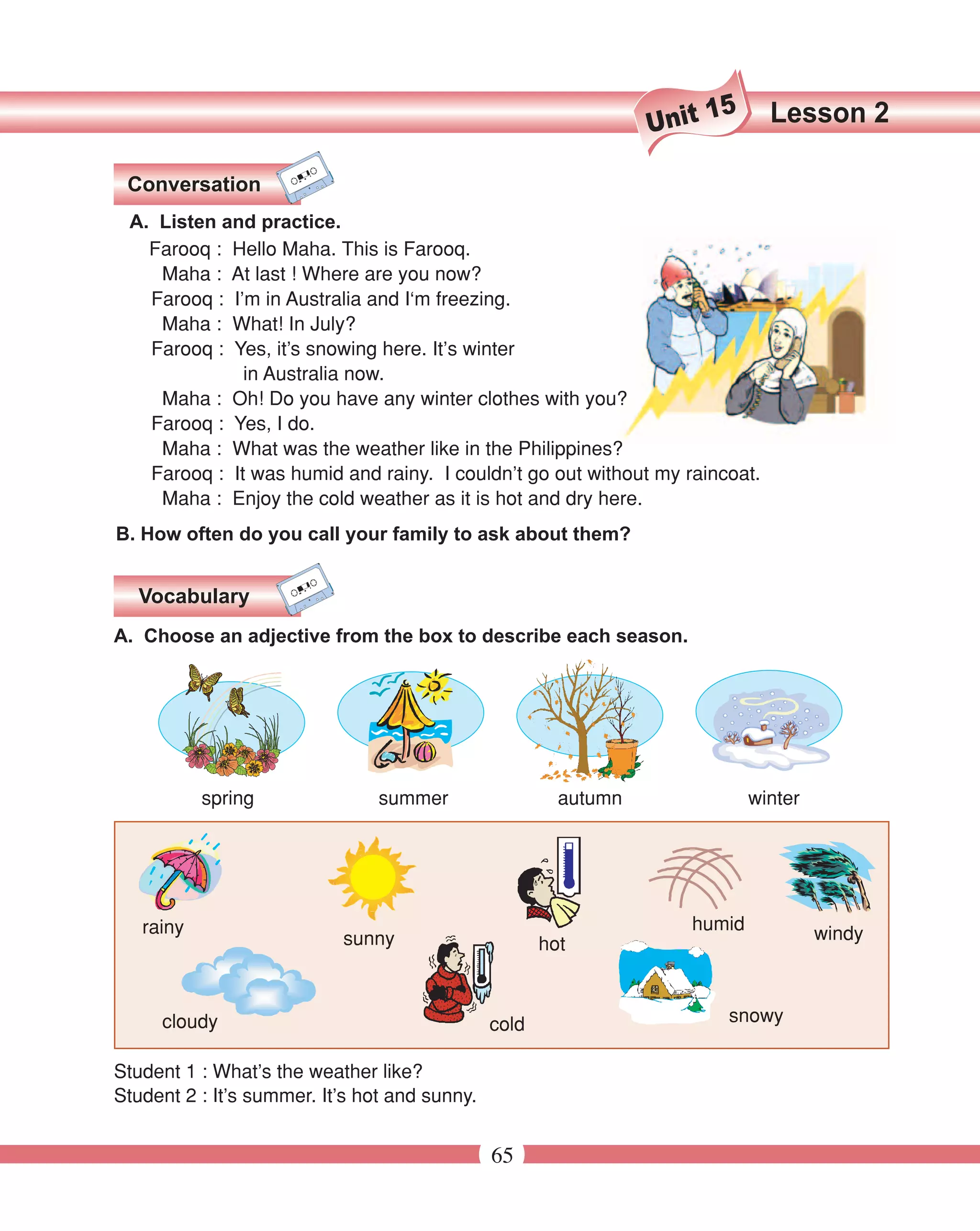 15     Lesson 2
                                                                 Unit

 Conversation
 A. Listen and practice.
   Farooq : Hello Maha. This is Farooq.
    Maha : At last ! Where are you now?
   Farooq : I’m in Australia and I‘m freezing.
    Maha : What! In July?
   Farooq : Yes, it’s snowing here. It’s winter
              in Australia now.
    Maha : Oh! Do you have any winter clothes with you?
   Farooq : Yes, I do.
    Maha : What was the weather like in the Philippines?
   Farooq : It was humid and rainy. I couldn’t go out without my raincoat.
    Maha : Enjoy the cold weather as it is hot and dry here.
B. How often do you call your family to ask about them?


  Vocabulary
A. Choose an adjective from the box to describe each season.




           spring               summer                  autumn               winter




   rainy                                                            humid
                           sunny                                                      windy
                                                      hot



     cloudy                                    cold                      snowy

Student 1 : What’s the weather like?
Student 2 : It’s summer. It’s hot and sunny.


                                               65
 