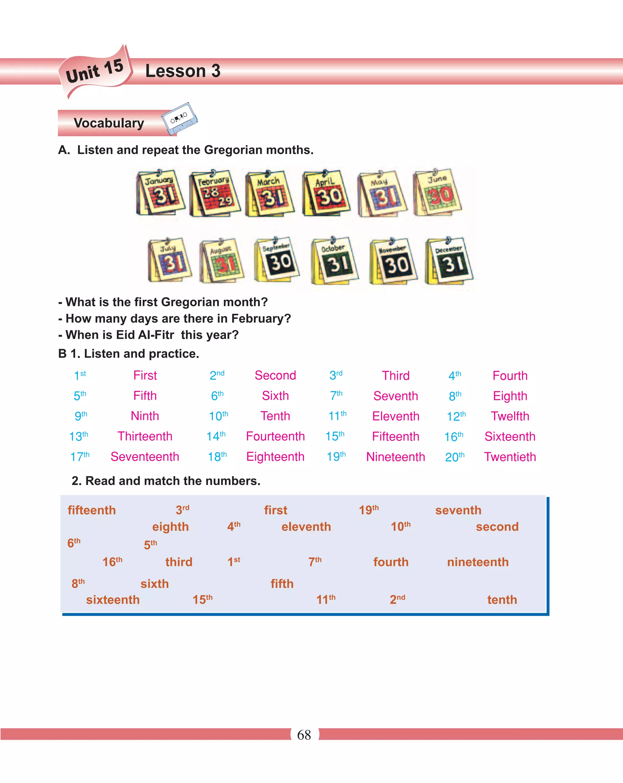 15       Lesson 3
 Unit

  Vocabulary
A. Listen and repeat the Gregorian months.




- What is the first Gregorian month?
- How many days are there in February?
- When is Eid Al-Fitr this year?
B 1. Listen and practice.
  1st             First               2nd          Second            3rd           Third    4th     Fourth
  5th             Fifth               6th           Sixth             7th     Seventh        8th    Eighth
     9th          Ninth              10th           Tenth            11th     Eleventh      12th    Twelfth
 13th        Thirteenth              14th         Fourteenth         15th     Fifteenth     16th   Sixteenth
  17th      Seventeenth              18th         Eighteenth         19th    Nineteenth     20th   Twentieth
  2. Read and match the numbers.

 fifteenth                3rd                        first                  19th           seventh
                                             th                                       th
                      eighth                4            eleventh                   10           second
  th
 6                  5th
           16th           third             1st                7th            fourth        nineteenth
  8th               sixth                             fifth
                                     th
        sixteenth               15                                 11th             2nd            tenth




                                                              68
 