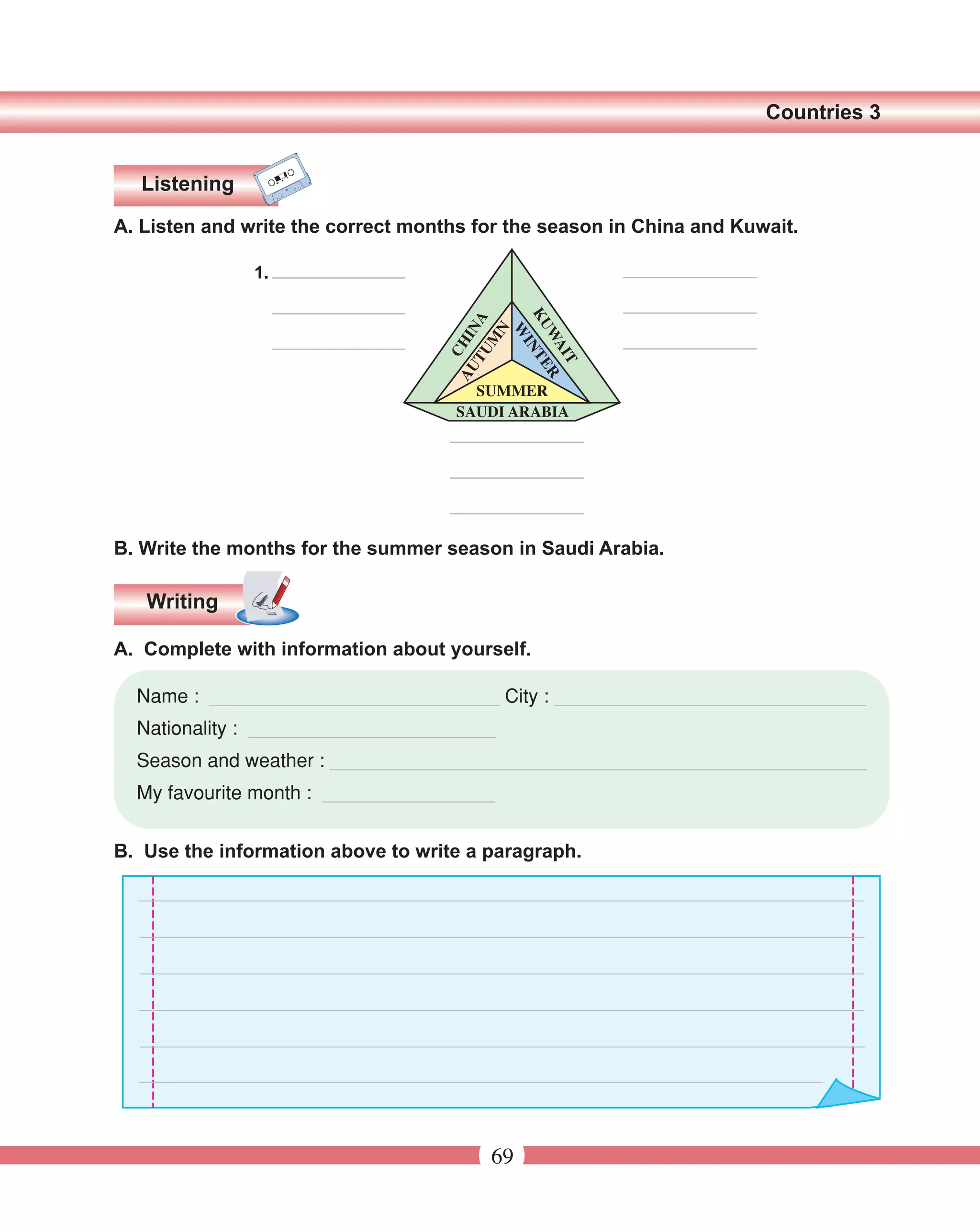 Countries 3


  Listening

A. Listen and write the correct months for the season in China and Kuwait.

               1.




B. Write the months for the summer season in Saudi Arabia.

   Writing

A. Complete with information about yourself.

  Name : ___________________________ City : _____________________________
  Nationality : _______________________
  Season and weather : __________________________________________________
  My favourite month : ________________


B. Use the information above to write a paragraph.




                                        69
 