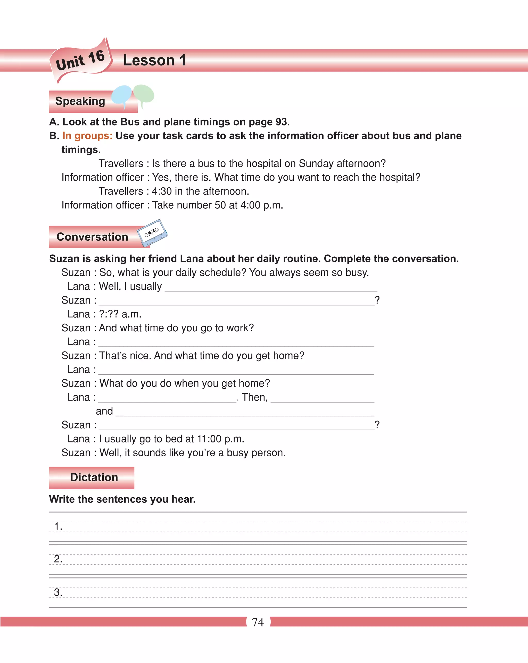 16       Lesson 1
 Unit

 Speaking
A. Look at the Bus and plane timings on page 93.
B. In groups: Use your task cards to ask the information officer about bus and plane
   timings.
           Travellers : Is there a bus to the hospital on Sunday afternoon?
   Information officer : Yes, there is. What time do you want to reach the hospital?
           Travellers : 4:30 in the afternoon.
   Information officer : Take number 50 at 4:00 p.m.


 Conversation
Suzan is asking her friend Lana about her daily routine. Complete the conversation.
  Suzan : So, what is your daily schedule? You always seem so busy.
   Lana : Well. I usually _____________________________________
  Suzan : ________________________________________________?
   Lana : ?:?? a.m.
  Suzan : And what time do you go to work?
   Lana : ________________________________________________
  Suzan : That’s nice. And what time do you get home?
   Lana : ________________________________________________
  Suzan : What do you do when you get home?
   Lana : ________________________. Then, __________________
         and _____________________________________________
  Suzan : ________________________________________________?
   Lana : I usually go to bed at 11:00 p.m.
  Suzan : Well, it sounds like you’re a busy person.

     Dictation
Write the sentences you hear.

1.


2.


3.

                                         74
 