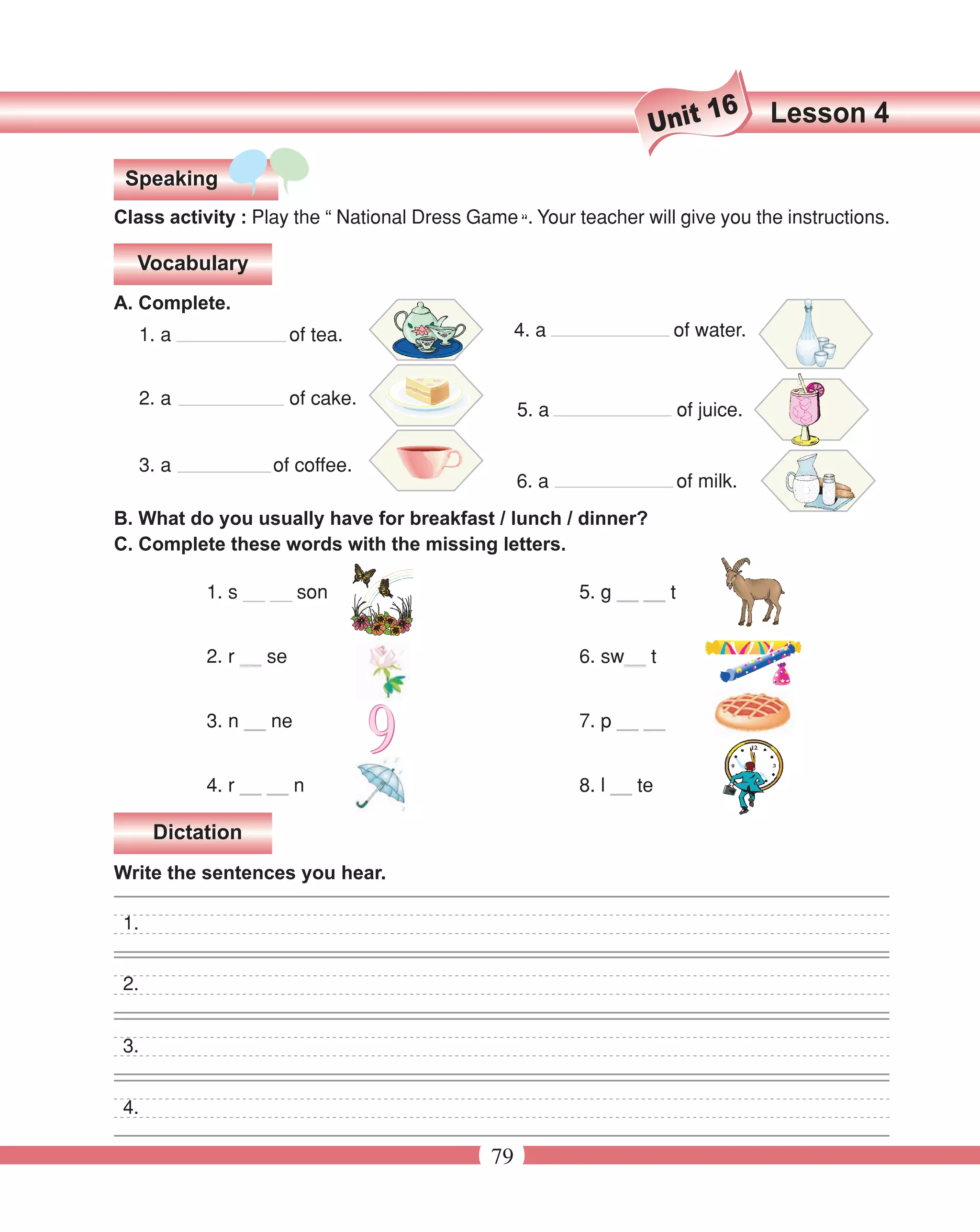 16      Lesson 4
                                                                   Unit
 Speaking
Class activity : Play the “ National Dress Game “. Your teacher will give you the instructions.

  Vocabulary
A. Complete.
   1. a                 of tea.                    4. a                of water.


   2. a                 of cake.
                                                   5. a                  of juice.

   3. a            of coffee.
                                                   6. a                  of milk.
B. What do you usually have for breakfast / lunch / dinner?
C. Complete these words with the missing letters.

           1. s __ __ son                                 5. g __ __ t


           2. r __ se                                     6. sw__ t


           3. n __ ne                                     7. p __ __


           4. r __ __ n                                   8. l __ te

      Dictation
Write the sentences you hear.

 1.


 2.


 3.


 4.

                                              79
 