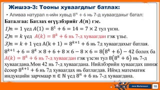 Jens Martensson
• Аливаа натурал 𝑛-ийн хувьд 8𝑛 + 6 нь 7-д хуваагдахыг батал:
Баталгаа: Батлах өгүүлбэрийг 𝑨(𝒏) гэе.
1)𝑛 = 1 үед 𝐴 1 = 81
+ 6 = 14 = 7 × 2 тул үнэн.
2)𝑛 = 𝑘 үед 𝐴 𝑘 = 8𝑘
+ 6 нь 7-д хуваагдан гэж үзье.
3)𝑛 = 𝑘 + 1 үед A k + 1 = 8𝑘+1
+ 6 нь 7д хуваагдахыг батлая.
8𝑘+1
+ 6 = 8𝑘
× 8 + 6 + 8 × 6 − 8 × 6 = 8 8𝑘
+ 6 − 42 болох ба
𝐴 𝑘 = 8𝑘
+ 6 нь 7-д хуваагдан гэж үзсэн тул 8 8𝑘
+ 6 нь 7-д
хуваагдана.Мөн 42 нь 7-д хуваагдана. Нийлбэрийн хуваагдах шинж
ёсоор 8𝑘+1
+ 6 нь 7д хуваагдах нь батлагдав. Иймд математик
индукцийн зарчмаар 𝑛 ∈ ℕ үед 8𝑛
+ 6 нь 7-д хуваагдана.
Жишээ-3: Тооны хуваагдлыг батлах:
10
 