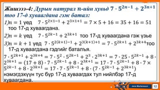 Jens Martensson
1)𝑛 = 1 үед 7 ∙ 52×1−1
+ 23×1+1
= 7 × 5 + 16 = 35 + 16 = 51
тоо 17-д хуваагдана.
2)𝑛 = 𝑘 үед 7 ∙ 52𝑘−1
+ 23𝑘+1
тоо 17-д хуваагдана гэж үзье
3)𝑛 = 𝑘 + 1 үед 7 ∙ 52 𝑘+1 −1
+ 23 𝑘+1 +1
= 7 ∙ 52𝑘+1
+ 23𝑘+4
тоо
17-д хуваагдана гэдгийг баталъя.
7 ∙ 52𝑘+1
+ 23𝑘+4
= 7 ∙ 52
∙ 52𝑘−1
+ 23
∙ 23𝑘+1
= 7 ∙ 25 ∙ 52𝑘−1
+ 8 ∙
23𝑘+1
= 17 + 8 ∙ 7 ∙ 52𝑘−1
+ 8 ∙ 23𝑘+1
= 17 ∙ 7 ∙ 52𝑘−1
+ 8 ∙ 7 ×
52𝑘−1
+ 8 ∙ 23𝑘+1
= 17 ∙ 7 ∙ 52𝑘−1
+ 8 ∙ (7 ∙ 52𝑘−1
+ 23𝑘+1
)
нэмэгдэхүүн тус бүр 17-д хуваагдах тул нийлбэр 17-д
хуваагдана.
Жишэээ-4: Дурын натурал 𝒏-ийн хувьд 𝟕 ∙ 𝟓𝟐𝒏−𝟏
+ 𝟐𝟑𝒏+𝟏
тоо 17-д хуваагдана гэж батал:
12
 