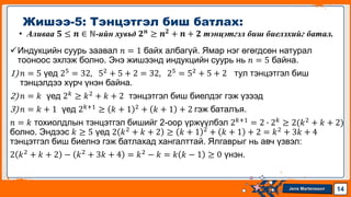 Jens Martensson
• Аливаа 𝟓 ≤ 𝒏 ∈ ℕ-ийн хувьд 𝟐𝒏
≥ 𝒏𝟐
+ 𝒏 + 𝟐 тэнцэтгэл биш биелэхийг батал.
Индукцийн суурь заавал 𝑛 = 1 байх албагүй. Ямар нэг өгөгдсөн натурал
тооноос эхлэж болно. Энэ жишээнд индукцийн суурь нь 𝑛 = 5 байна.
1)𝑛 = 5 үед 25 = 32, 52 + 5 + 2 = 32, 25 = 52 + 5 + 2 тул тэнцэтгэл биш
тэнцэлдээ хүрч үнэн байна.
2)𝑛 = 𝑘 үед 2𝑘 ≥ 𝑘2 + 𝑘 + 2 тэнцэтгэл биш биелдэг гэж үзээд
3)𝑛 = 𝑘 + 1 үед 2𝑘+1 ≥ 𝑘 + 1 2 + 𝑘 + 1 + 2 гэж баталъя.
𝑛 = 𝑘 тохиолдлын тэнцэтгэл бишийг 2-оор үржүүлбэл 2𝑘+1 = 2 ∙ 2𝑘 ≥ 2(𝑘2 + 𝑘 + 2)
болно. Эндээс 𝑘 ≥ 5 үед 2 𝑘2 + 𝑘 + 2 ≥ 𝑘 + 1 2 + 𝑘 + 1 + 2 = 𝑘2 + 3𝑘 + 4
тэнцэтгэл биш биелнэ гэж батлахад хангалттай. Ялгаврыг нь авч үзвэл:
2 𝑘2 + 𝑘 + 2 − 𝑘2 + 3𝑘 + 4 = 𝑘2 − 𝑘 = 𝑘 𝑘 − 1 ≥ 0 үнэн.
Жишээ-5: Тэнцэтгэл биш батлах:
14
 