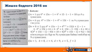 Jens Martensson
• Бодолт:
1)𝑛 = 1 үед 4𝑛 + 15𝑛 − 1 = 41 + 15 ∙ 1 − 1 = 18 тул 9-д
хуваагдана.
2)𝑛 = 𝑘 үед 4𝑛 + 15𝑛 − 1 = 4𝑘 + 15𝑘 − 1 нь 9-д хуваагдана
гэж үзээд
3)𝑛 = 𝑘 + 1 үед 4𝑛 + 15𝑛 − 1 = 4𝑘+1 + 15 𝑘 + 1 − 1 =
4 ∙ 4𝑘 + 15𝑘 + 14 = 4 ∙ 4𝑘 + 4 ∙ 15𝑘 − 3 ∙ 15𝑘 − 4 + 18 =
4 4𝑘
+ 15𝑘 − 1 − 45𝑘 + 18 = 4 4𝑘
+ 15𝑘 − 1 + 9(2 − 5𝑘)
нэмэгдэхүүн тус бүр нь 9д хуваагдаж байвал нийлбэр нь
9-д хуваагдана.
4)𝑎 = 1, 𝑏 = 8, 𝑐 = 4, 𝑑 = 9, 𝑒 = 5, 𝑓 = 2
Жишээ бодлого 2016 он
15
 