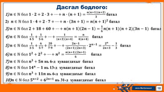 Jens Martensson
1) 𝒏 ∈ ℕ бол 𝟏 ∙ 𝟐 + 𝟐 ∙ 𝟑 + ⋯ + 𝒏 ∙ 𝒏 + 𝟏 =
𝒏(𝒏+𝟏)(𝒏+𝟐)
𝟑
батал
2) 𝒏 ∈ ℕ бол 𝟏 ∙ 𝟒 + 𝟐 ∙ 𝟕 + ⋯ + 𝒏 ∙ 𝟑𝒏 + 𝟏 = 𝒏 𝒏 + 𝟏 𝟐
батал
3) 𝒏 ∈ ℕ бол 𝟐 + 𝟏𝟖 + 𝟔𝟎 + ⋯ + 𝒏 𝒏 + 𝟏 𝟐𝒏 − 𝟏 =
𝟏
𝟔
𝒏(𝒏 + 𝟏)(𝒏 + 𝟐)(𝟑𝒏 − 𝟏) батал
4) 𝒏 ∈ ℕ бол
𝟏
𝟒∙𝟓
+
𝟏
𝟓∙𝟔
+ ⋯ +
𝟏
𝒏+𝟑 𝒏+𝟒
=
𝒏
𝟒 𝒏+𝟒
батал
5) 𝒏 ∈ ℕ бол
𝟏
𝟑∙𝟓
+
𝟔
𝟓∙𝟕
+
𝟐𝟎
𝟕∙𝟗
+ ⋯ +
𝟐𝒏−𝟏
(𝟐𝒏+𝟏)(𝟐𝒏+𝟑)
∙ 𝟐𝒏−𝟏
=
𝟐𝒏
𝟐𝒏+𝟑
−
𝟏
𝟑
батал
6) 𝒏 ∈ ℕ бол 𝟏𝟐
+ 𝟐𝟐
+ ⋯ + 𝒏𝟐
=
𝒏(𝒏+𝟏)(𝟐𝒏+𝟏)
𝟔
батал
7) 𝒏 ∈ ℕ бол 𝒏𝟑
+ 𝟓𝒏 нь 6-д хуваагдахыг батал
8) 𝒏 ∈ ℕ бол 𝟏𝟒𝒏 − 𝟏 нь 13-д хуваагдахыг батал
9) 𝒏 ∈ ℕ бол 𝒏𝟑 + 𝟏𝟏𝒏 нь 6-д хуваагдахыг батал
10)𝒏 ∈ ℕ бол 𝟓𝒏+𝟐 + 𝟔𝟐𝒏+𝟏 нь 31-д хуваагдахыг батал
Дасгал бодлого:
18
 
