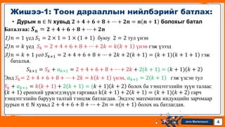 Jens Martensson
• Дурын 𝒏 ∈ ℕ хувьд 𝟐 + 𝟒 + 𝟔 + 𝟖 + ⋯ + 𝟐𝒏 = 𝒏 𝒏 + 𝟏 болохыг батал
Баталгаа: 𝑺𝒏 = 𝟐 + 𝟒 + 𝟔 + 𝟖 + ⋯ + 𝟐𝒏
1)𝑛 = 1 үед 𝑆1 = 2 × 1 = 1 × (1 + 1) буюу 2 = 2 тул үнэн
2)𝑛 = 𝑘 үед 𝑆𝑘 = 2 + 4 + 6 + 8 + ⋯ + 2𝑘 = 𝑘 𝑘 + 1 үнэн гэж үзээд
3)𝑛 = 𝑘 + 1 үед 𝑆𝑘+1 = 2 + 4 + 6 + 8 + ⋯ + 2𝑘 + 2(𝑘 + 1) = (𝑘 + 1) 𝑘 + 1 + 1 гэж
баталъя.
𝑆𝑘+1 = 𝑆𝑘 + 𝑎𝑘+1 = 2 + 4 + 6 + 8 + ⋯ + 2𝑘 + 2(𝑘 + 1) = (𝑘 + 1) 𝑘 + 2
Энд 𝑆𝑘= 2 + 4 + 6 + 8 + ⋯ + 2𝑘 = 𝑘 𝑘 + 1 үнэн, 𝑎𝑘+1 = 2 𝑘 + 1 гэж үзсэн тул
𝑆𝑘 + 𝑎𝑘+1 = 𝑘 𝑘 + 1 + 2(𝑘 + 1) = (𝑘 + 1) 𝑘 + 2 болох ба тэнцэтгэлийн зүүн талаас
𝑘 + 1 ерөнхий үржэгдэхүүн гаргавал k 𝑘 + 1 + 2 𝑘 + 1 = (𝑘 + 1)(𝑘 + 2) гарч
тэнцэтгэлийн баруун талтай тэнцэж батлагдав. Эндээс математик индукцийн зарчмаар
дурын 𝑛 ∈ ℕ хувьд 2 + 4 + 6 + 8 + ⋯ + 2𝑛 = 𝑛 𝑛 + 1 болох нь батлагдав.
Жишээ-1: Тоон дарааллын нийлбэрийг батлах:
4
 