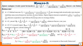 Jens Martensson
Дурын натурал 𝒏-ийн хувьд тэнцэтгэл
𝟏
𝟑∙𝟓
+
𝟏
𝟓∙𝟕
+ ⋯ +
𝟏
(𝟐𝒏+𝟏)(𝟐𝒏+𝟑)
=
𝒏
𝟑(𝟐𝒏+𝟑)
биелнэ гэж батал
Баталгаа:
1) 𝑛 = 1 байхад шалгая. 𝑆1 =
1
(2𝑛+1)(2𝑛+3)
=
1
(2×1+1)(2×1+3)
=
1
3∙5
тул тэнцүүгийн тэмдэгийн зүүн талын
нийлбэр ганц нэмэгдэхүүнээс тогтох
1
3∙5
тоо байна. Харин баруун талын илэрхийлэл
𝑛
3(2𝑛+3)
=
1
3(2×1+3)
=
1
3∙5
адилхан илэрхийлэл гарч байгаа болохоор утга нь тэнцүү байна.
2) 𝑛 = 𝑘 утгад 𝑺𝒌 =
𝟏
𝟑∙𝟓
+
𝟏
𝟓∙𝟕
+ ⋯ +
𝟏
(𝟐𝒌+𝟏)(𝟐𝒌+𝟑)
=
𝒌
𝟑(𝟐𝒌+𝟑)
адитгал биелнэ гэж үзье.
3) 𝑛 = 𝑘 + 1 солиход гарах 𝑺𝒌+𝟏 =
𝟏
𝟑∙𝟓
+
𝟏
𝟓∙𝟕
+ ⋯ +
𝟏
(𝟐𝒌+𝟏)(𝟐𝒌+𝟑)
+
𝟏
(𝟐(𝒌+𝟏)+𝟏)(𝟐(𝒌+𝟏)+𝟑)
=
𝒌
𝟑(𝟐(𝒌+𝟏)+𝟑)
тэнцэтгэл биелнэ гэдгийг баталъя.
𝑺𝒌+𝟏 =
𝟏
𝟑 ∙ 𝟓
+
𝟏
𝟓 ∙ 𝟕
+ ⋯ +
𝟏
(𝟐𝒌 + 𝟏)(𝟐𝒌 + 𝟑)
+
𝟏
(𝟐(𝒌 + 𝟏) + 𝟏)(𝟐(𝒌 + 𝟏) + 𝟑)
=
𝒌 + 𝟏
𝟑(𝟐(𝒌 + 𝟏) + 𝟑)
𝑺𝒌+𝟏 = 𝑺𝒌 + 𝒂𝒌+𝟏 =
𝟏
𝟑∙𝟓
+
𝟏
𝟓∙𝟕
+ ⋯ +
𝟏
(𝟐𝒌+𝟏)(𝟐𝒌+𝟑)
+
𝟏
(𝟐𝒌+𝟑)(𝟐𝒌+𝟓)
=
𝒌+𝟏
𝟑(𝟐𝒌+𝟓)
энд 𝑺𝒌 =
𝟏
𝟑∙𝟓
+
𝟏
𝟓∙𝟕
+ ⋯ +
+
𝟏
(𝟐𝒌+𝟏)(𝟐𝒌+𝟑)
=
𝒌
𝟑(𝟐𝒌+𝟑)
ашиглавал
𝑺𝒌 + 𝒂𝒌+𝟏 =
𝒌
𝟑(𝟐𝒌+𝟑)
+
𝟏
(𝟐𝒌+𝟑)(𝟐𝒌+𝟓)
=
𝒌+𝟏
𝟑(𝟐𝒌+𝟓)
энэ тэнцэтгэл биелэхийг баталхад
хангалттай
Жишээ-2:
6
 