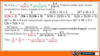 Jens Martensson
𝑺𝒌 + 𝒂𝒌+𝟏 =
𝒌
𝟑(𝟐𝒌+𝟑)
+
𝟏
(𝟐𝒌+𝟑)(𝟐𝒌+𝟓)
=
𝒌+𝟏
𝟑(𝟐𝒌+𝟓)
Тэнцэтгэлийн зүүн талын
илэрхийлэлд ижил хуваарь өгөөд нэмбэл
𝒌
𝟑(𝟐𝒌 + 𝟑)
+
𝟏
(𝟐𝒌 + 𝟑)(𝟐𝒌 + 𝟓)
=
𝑘 2𝑘 + 5 + 3
3(2𝑘 + 3)(2𝑘 + 5)
=
2𝑘2 + 5𝑘 + 3
3(2𝑘 + 3)(2𝑘 + 5)
2𝑘2 + 5𝑘 + 3 олон гишүүнтийг үржигдэхүүн болговол 2𝑘2 + 5𝑘 + 3 =
(2k + 3)(k + 1)
2𝑘2+5𝑘+3
3(2𝑘+3)(2𝑘+5)
=
(2𝑘+3)(𝑘+1)
3(2𝑘+3)(2𝑘+5)
=
(𝑘+1)
3(2𝑘+5)
гарч тэнцэтгэлийн баруун талтай
тэнцэж байгаа тул
𝒌
𝟑(𝟐𝒌+𝟑)
+
𝟏
(𝟐𝒌+𝟑)(𝟐𝒌+𝟓)
=
𝒌+𝟏
𝟑(𝟐𝒌+𝟓)
батлагдав.
Энд:
𝟏
𝟑∙𝟓
+
𝟏
𝟓∙𝟕
+ ⋯ +
𝟏
(𝟐𝒌+𝟏)(𝟐𝒌+𝟑)
=
𝒌
𝟑(𝟐𝒌+𝟑)
7
 