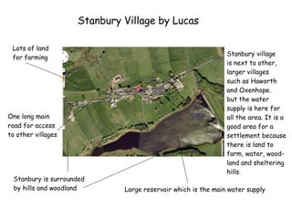 Stanbury Village by Lucas Lots of land for farming Large reservoir which is the main water supply One long main road for access to other villages Stanbury village is next to other, larger villages such as Haworth and Oxenhope. but the water  supply is here for all the area. It is a good area for a settlement because there is land to  farm, water, wood- land and sheltering  hills. Stanbury is surrounded by hills and woodland 